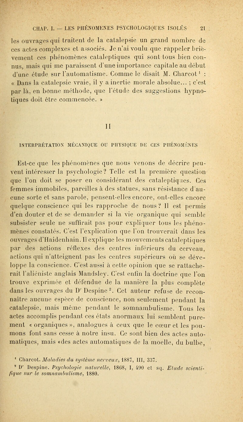 les ouvrages qui traitent de la catalepsie un grand nombre de ces actes complexes et associés. Je n'ai voulu que rappeler briè- vement ces phénomènes cataleptiques qui sont tous bien con- nus, mais qui me paraissent d'une importance capitale au début d'une étude sur l'automatisme. Comme le disait M. Gharcot ' : « Dans la catalepsie vraie, il y a inertie morale absolue... ; c'est par là, en bonne méthode, que l'étude des suggestions hypno- tiques doit être commencée. » II INTERPRÉTATION MÉCANIQUE OU PHYSIQUE DE CES PHÉNOMÈNES Est-ce que les phénomènes que nous venons de décrire peu- vent intéresser la psychologie ? Telle est la première question que l'on doit se poser en considérant des cataleptiques. Ces femmes immobiles, pareilles à des statues, sans résistance d'au- cune sorte et sans parole, pensent-elles encore, ont-elles encore quelque conscience qui les rapproche de nous ? Il est permis d'en douter et de se demander si la vie organique qui semble subsister seule ne suffirait pas pour expliquer tous les phéno- mènes constatés. C'est l'explication que l'on trouverait dans les ouvrages d'Haidenhain. Il explique les mouvements cataleptiques par des actions réflexes des centres inférieurs du cerveau, actions qui n'atteignent pas les centres supérieurs où se déve- loppe la conscience. C'est aussi à cette opinion que se rattache- rait l'aliéniste anglais Mandsley. C'est enfin la doctrine que l'on trouve exprimée et défendue de la manière la plus complète dans les ouvrages du D' Despine ^. Cet auteur refuse de recon- naître aucune espèce de conscience, non seulement pendant la catalepsie, mais même pendant le somnambulisme. Tous les actes accomplis pendant ces états anormaux lui semblent pure- ment c organiques », analogues à ceux que le coeur et les pou- mons font sans cesse à notre insu. Ce sont bien des actes auto- matiques, mais «des actes automatiques de la moelle, du bulbe, ' Churcol. Maladies du si/stème iierveux, 1881, III, 337. - D'' Despine. Psychologie naturelle, 1868, I, 490 et sq. Etude scienti- fique sur le somnambulisme, 1880.