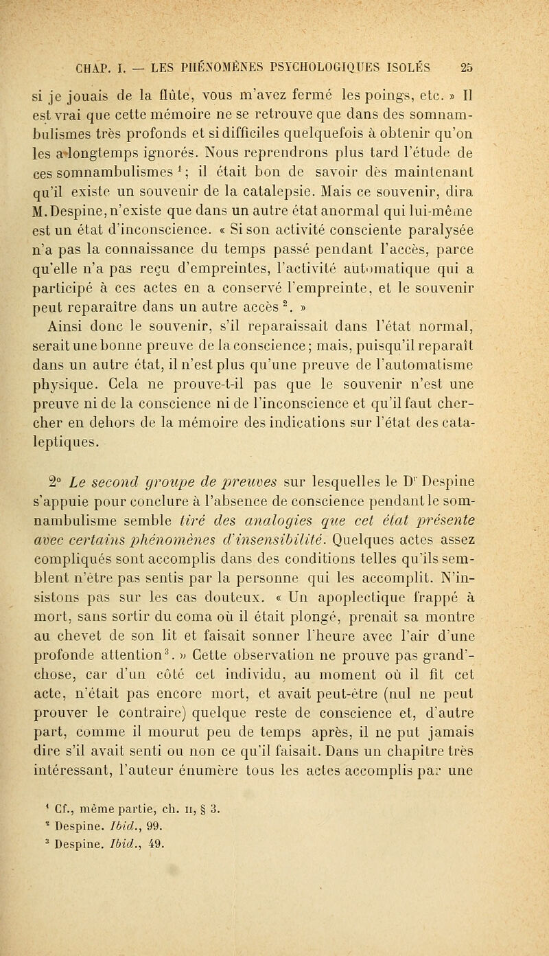 si je jouais de la flûte, vous m'avez fermé les poings, etc. » Il est vrai que cette mémoire ne se retrouve que dans des somnam- bulismes très profonds et si difficiles quelquefois à obtenir qu'on les a*longtemps ignorés. Nous reprendrons plus tard l'étude de ces somnambulismes * ; il était bon de savoir dès maintenant qu'il existe un souvenir de la catalepsie. Mais ce souvenir, dira M.Despine, n'existe que dans un autre état anormal qui lui-même est un état d'inconscience. « Si son activité consciente paralysée n'a pas la connaissance du temps passé pendant l'accès, parce qu'elle n'a pas reçu d'empreintes, l'activité automatique qui a participé à ces actes en a conservé l'empreinte, et le souvenir peut reparaître dans un autre accès ^. » Ainsi donc le souvenir, s'il reparaissait dans l'état normal, serait une bonne preuve de la conscience ; mais, puisqu'il reparaît dans un autre état, il n'est plus qu'une preuve de l'automatisme physique. Cela ne prouve-t-il pas que le souvenir n'est une preuve ni de la conscience ni de l'inconscience et qu'il faut cher- cher en dehors de la mémoire des indications sur l'état des cata- leptiques. 2° Le second groupe de preuves sur lesquelles le D'' Despine s'appuie pour conclure à l'absence de conscience pendant le som- nambulisme semble tiré des a7ialogies que cet état ijrésente avec certains phénomènes d'insensibilité. Quelques actes assez compliqués sont accomplis dans des conditions telles qu'ils sem- blent n'être pas sentis par la personne qui les accomplit. N'in- sistons pas sur les cas douteux. « Un apoplectique frappé à mort, sans sortir du coma où il était plongé, prenait sa montre au chevet de son lit et faisait sonner l'heure avec l'air d'une profonde attention^, w Cette observation ne prouve pas grand'- chose, car d'un côté cet individu, au moment où il fit cet acte, n'était pas encore mort, et avait peut-être (nul ne peut prouver le contraire) quelque reste de conscience et, d'autre part, comme il mourut peu de temps après, il ne put jamais dire s'il avait senti ou non ce qu'il faisait. Dans un chapitre très intéressant, l'auteur énumère tous les actes accomplis par une ' Cf., même partie, ch. ii, § 3. * Despine. Ibid., 99.