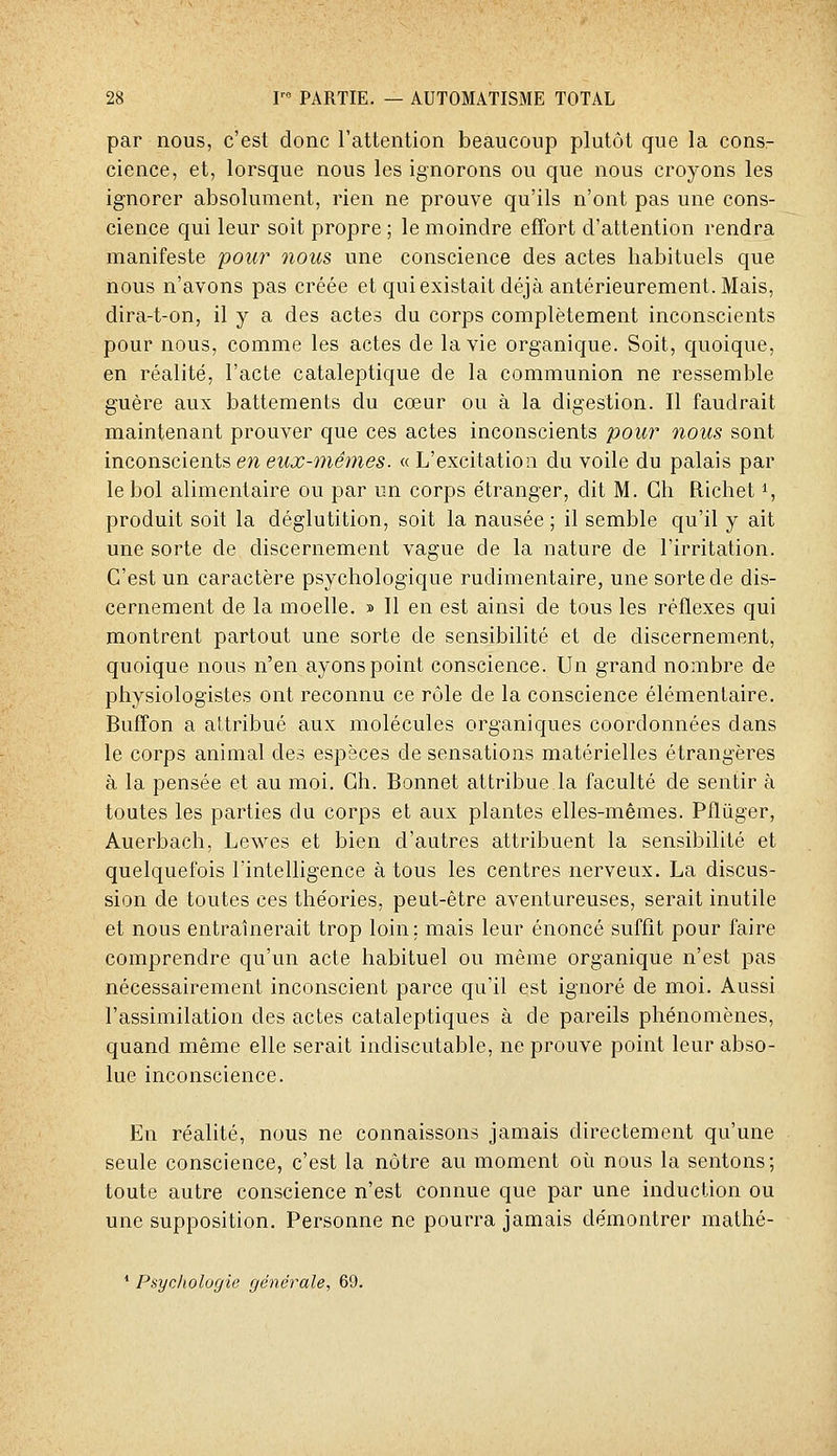 par nous, c'est donc l'attention beaucoup plutôt que la consr cience, et, lorsque nous les ignorons ou que nous croyons les ignorer absolument, rien ne prouve qu'ils n'ont pas une cons- cience qui leur soit propre ; le moindre effort d'attention rendra manifeste pou?' nous une conscience des actes habituels que nous n'avons pas créée et qui existait déjà antérieurement. Mais, dira-t-on, il y a des actes du corps complètement inconscients pour nous, comme les actes de la vie organique. Soit, quoique, en réalité, l'acte cataleptique de la communion ne ressemble guère aux battements du cœur ou à la digestion. Il faudrait maintenant prouver que ces actes inconscients pour nous sont inconscients en eux-mêmes. « L'excitation du voile du palais par le bol alimentaire ou par un corps étranger, dit M. Gh Richet i, produit soit la déglutition, soit la nausée ; il semble qu'il y ait une sorte de discernement vague de la nature de l'irritation. C'est un caractère psychologique rudimentaire, une sorte de dis- cernement de la moelle. » Il en est ainsi de tous les réflexes qui montrent partout une sorte de sensibilité et de discernement, quoique nous n'en ayons point conscience. Un grand nombre de physiologistes ont reconnu ce rôle de la conscience élémentaire. Buffon a attribué aux molécules organiques coordonnées dans le corps animal des espèces de sensations matérielles étrangères à la pensée et au moi. Gh. Bonnet attribue la faculté de sentir à toutes les parties du corps et aux plantes elles-mêmes. Pflùger, Auerbach, Lewes et bien d'autres attribuent la sensibilité et quelquefois l'intelligence à tous les centres nerveux. La discus- sion de toutes ces théories, peut-être aventureuses, serait inutile et nous entraînerait trop loin; mais leur énoncé suffît pour faire comprendre qu'un acte habituel ou même organique n'est pas nécessairement inconscient parce qu'il est ignoré de moi. Aussi l'assimilation des actes cataleptiques à de pareils phénomènes, quand même elle serait indiscutable, ne prouve point leur abso- lue inconscience. En réalité, nous ne connaissons jamais directement qu'une seule conscience, c'est la nôtre au moment où nous la sentons; toute autre conscience n'est connue que par une induction ou une supposition. Personne ne pourra jamais démontrer mathé- * Psychologie générale, 69.