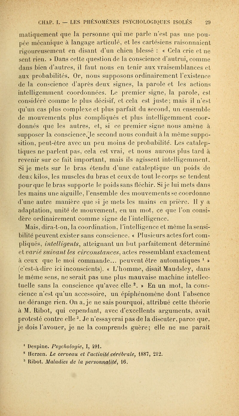 matiquement que la personne qui me parle n'est pas une pou- pée mécanique à langag'e articulé, et les cartésiens raisonnaient rigoureusement en disant d'un chien blessé : « Cela crie et ne sent rien, s Dans cette question de la conscience d'autrui, comme dans bien d'autres, il faut nous en tenir aux vraisemblances et aux probabilités. Or, nous supposons ordinairement l'existence de la conscience d'après deux signes, la parole et les actions intelligemment coordonnées. Le premier signe, la parole, est considéré comme le plus décisif, et cela est juste; mais il n'est qu'un cas plus complexe et plus parfait du second, un ensemble de mouvements plus compliqués et plus intelligemment coor- donnés que les autres, et, si ce premier signe nous amène à supposer la conscience,le second nous conduit à la même suppo- sition, peut-être avec un peu moins de probabilité. Les catalep- tiques ne parlent pas, cela est vrai, et nous aurons plus tard à revenir sur ce fait important, mais ils agissent intelligemment. Si je mets sur le bras étendu d'une cataleptique un poids de deux kilos, les muscles du bras et ceux de tout le corps se tendent pour que le bras supporte le poids sans fléchir. Si je lui mets dans les mains une aiguille, l'ensemble des mouvements se coordonne d'une autre manière que si je mets les mains en prière. 11 y a adaptation, unité de mouvement, en un mot, ce que l'on consi- dère ordinairement comme signe de l'intelligence. Mais, dira-t-on, la coordination, Tintelligence et même la sensi- bilité peuvent exister sans conscience. « Plusieurs actes fort com- pliqués, intelligents, atteignant un but parfaitement déterminé et varié suivant les circonstances, actes ressemblant exactement à ceux que le moi commande... peuvent être automatiques * » (c'est-à-dire ici inconscients). « L'homme, disait Maudsley, dans le même sens, ne serait pas une plus mauvaise machine intellec- tuelle sans la conscience qu'avec elle ^. » En un mot, la cons- cience n'est qu'un accessoire, un épiphénomène dont l'absence ne dérange rien. On a, je ne sais pourquoi, attribué cette théorie à M. Ribot, qui cependant, avec d'excellents arguments, avait protesté contre elle ^ Je n'essayerai pas de la discuter, parce que, je dois l'avouer, je ne la comprends guère; elle ne me paraît * Despine. Psychologie, I, 491. * Ilerzen. Le cerveau et Vactivité cérébrale, 1887, 212. ^ Ribot. Maladies de la personn^lUé, 16.