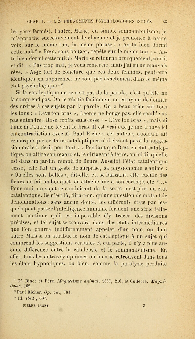 les yeux fermés), l'autre, Marie, en simple somnambulisme; je m'approche successivement de chacune et je prononce à haute voix, sur le même ton, la même phrase : « As-tu bien dormi cette nuit? » Rose, sans bouger, répète sur le même ton : « As- tu bien dormi cette nuit?» Marie se retourne brusquement, sourit et dit : « Pas trop mal, je vous remercie, mais j'ai eu un mauvais rêve. » Ai-je tort de conclure que ces deux femmes, peut-être identiques en apparence, ne sont pas exactement dans le même état psychologique * ? Si la cataleptique ne se sert pas de la parole, c'est qu'elle ne la comprend pas. On le vérifie facilement en essayant de donner des ordres à ces sujets par la parole. On a beau crier sur tous les tons : « Lève ton bras », Léonie ne bouge pas, elle semble ne pas entendre ; Rose répète sans cesse : « Lève ton bras », mais ni l'une ni l'autre ne lèvent le bras. Il est vrai que je me trouve ici en contradiction avec M. Paul Richer; cet auteur, quoiqu'il ait remarqué que certains cataleptiques n'obéissent pas à la sugges- sion orale ^, écrit pourtant : « Pendant que B est en état catalep- tique, on attire son regard et, le dirigeant à terre, on lui dit qu'elle est dans un jardin rempli de fleurs. Aussitôt l'état cataleptique cesse, elle fait un geste de surprise, sa physionomie s'anime : «Qu'elles sont belles», dit-elle, et, se baissant, elle cueille des fleurs, en fait un bouquet, en attache une à son corsage, etc. ^,..> Pour moi, un sujet se conduisant de la sorte n'est plus en état cataleptique. Ce n'est là, dira-t-on, qu'une question de mots et de dénominations; sans aucun doute, les différents états par les- quels peut passer l'intelligence humaine forment une série telle- ment continue qu'il est impossible d'y tracer des divisions précises, et tel sujet se trouvera dans des états intermédiaires que l'on pourra indifféremment appeler d'un nom ou d'un autre. Mais si on attribue le nom de cataleptique à un sujet qui comprend les suggestions verbales et qui parle, il n'y a plus au- cune différence entre la catalepsie et le somnambulisme. En effet, tous les autres symptômes ou bien se retrouvent dans tous les états hypnotiques, ou bien, comme la paralysie produite ' Cf. Binet et Féré. Magnétisme animal, 1887, 210, et CuUerre. Magné- tisme, 162. ' Paul Richer. Op. cit., 781. ' Id. Ibid., 697. PIERRE JANET 3