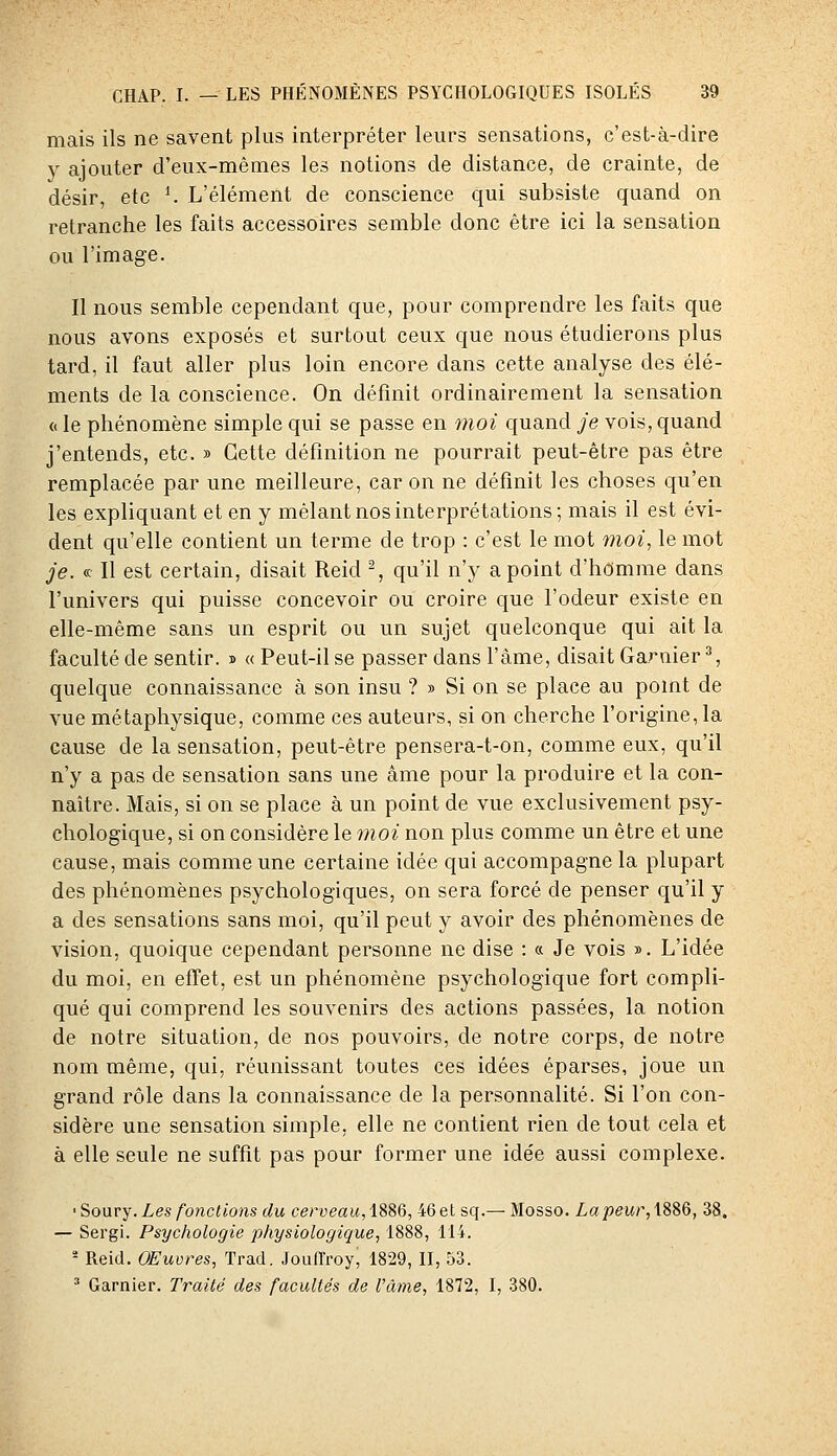 mais ils ne savent plus interpréter leurs sensations, c'est-à-dire y ajouter d'eux-mêmes les notions de distance, de crainte, de désir, etc ^ L'élément de conscience qui subsiste quand on retranche les faits accessoires semble donc être ici la sensation ou l'image. Il nous semble cependant que, pour comprendre les faits que nous avons exposés et surtout ceux que nous étudierons plus tard, il faut aller plus loin encore dans cette analyse des élé- ments de la conscience. On définit ordinairement la sensation « le phénomène simple qui se passe en moi quand je vois, quand j'entends, etc. » Cette définition ne pourrait peut-être pas être remplacée par une meilleure, car on ne définit les choses qu'en les expliquant et en y mêlant nos interprétations; mais il est évi- dent qu'elle contient un terme de trop : c'est le mot moi, le mot je. « Il est certain, disait Reid % qu'il n'y a point d'hdmme dans l'univers qui puisse concevoir ou croire que l'odeur existe en elle-même sans un esprit ou un sujet quelconque qui ait la faculté de sentir. » « Peut-il se passer dans l'âme, disait Garnier ^ quelque connaissance à son insu ?» Si on se place au point de vue métaphysique, comme ces auteurs, si on cherche l'origine, la cause de la sensation, peut-être pensera-t-on, comme eux, qu'il n'y a pas de sensation sans une âme pour la produire et la con- naître. Mais, si on se place à un point de vue exclusivement psy- chologique, si on considère le moi non plus comme un être et une cause, mais comme une certaine idée qui accompagne la plupart des phénomènes psychologiques, on sera forcé de penser qu'il y a des sensations sans moi, qu'il peut y avoir des phénomènes de vision, quoique cependant personne ne dise : « Je vois ». L'idée du moi, en effet, est un phénomène psychologique fort compli- qué qui comprend les souvenirs des actions passées, la notion de notre situation, de nos pouvoirs, de notre corps, de notre nom même, qui, réunissant toutes ces idées éparses, joue un grand rôle dans la connaissance de la personnalité. Si l'on con- sidère une sensation simple, elle ne contient rien de tout cela et à elle seule ne suffit pas pour former une idée aussi complexe. 'Soarj. Les fonctions du cerveau, ISSd, 46et sq.— Mosso. Lapeur,\8^Q, 38. — Sergi. Psychologie physiologique, 1888, 114. - Reid. OEuvres, Trad. Jouffroy, 1829, II, 53. ^ Garnier. Traité des facultés de l'âme, 1872, I, 380.