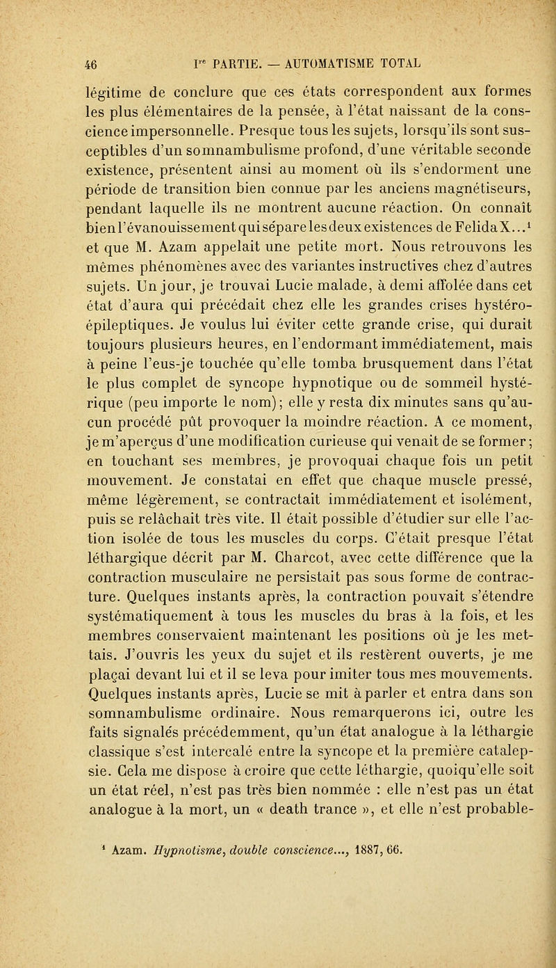 légitime de conclure que ces états correspondent aux formes les plus élémentaires de la pensée, à l'état naissant de la cons- cience impersonnelle. Presque tous les sujets, lorsqu'ils sont sus- ceptibles d'un somnambulisme profond, d'une véritable seconde existence, présentent ainsi au moment où ils s'endorment une période de transition bien connue par les anciens magnétiseurs, pendant laquelle ils ne montrent aucune réaction. On connaît bien l'évanouissement qui sépare les deux existences deFelidaX...^ et que M. Azam appelait une petite mort. Nous retrouvons les mêmes phénomènes avec des variantes instructives chez d'autres sujets. Un jour, je trouvai Lucie malade, à demi affolée dans cet état d'aura qui précédait chez elle les grandes crises hystéro- épileptiques. Je voulus lui éviter cette grande crise, qui durait toujours plusieurs heures, en l'endormant immédiatement, mais à peine l'eus-je touchée qu'elle tomba brusquement dans l'état le plus complet de syncope hypnotique ou de sommeil hysté- rique (peu importe le nom) ; elle y resta dix minutes sans qu'au- cun procédé pût provoquer la moindre réaction. A ce moment, je m'aperçus d'une modification curieuse qui venait de se former; en touchant ses membres, je provoquai chaque fois un petit mouvement. Je constatai en effet que chaque muscle pressé, même légèrement, se contractait immédiatement et isolément, puis se relâchait très vite. Il était possible d'étudier sur elle l'ac- tion isolée de tous les muscles du corps. C'était presque l'état léthargique décrit par M. Gharcot, avec cette différence que la contraction musculaire ne persistait pas sous forme de contrac- ture. Quelques instants après, la contraction pouvait s'étendre systématiquement à tous les muscles du bras à la fois, et les membres conservaient maintenant les positions où je les met- tais. J'ouvris les yeux du sujet et ils restèrent ouverts, je me plaçai devant lui et il se leva pour imiter tous mes mouvements. Quelques instants après, Lucie se mit à parler et entra dans son somnambulisme ordinaire. Nous remarquerons ici, outre les faits signalés précédemment, qu'un état analogue à la léthargie classique s'est intercalé entre la syncope et la première catalep- sie. Gela me dispose à croire que cette léthargie, quoiqu'elle soit un état réel, n'est pas très bien nommée : elle n'est pas un état analogue à la mort, un « death trance », et elle n'est probable- ' Azam. Hypnotisme, double conscience..., 1887, 66.