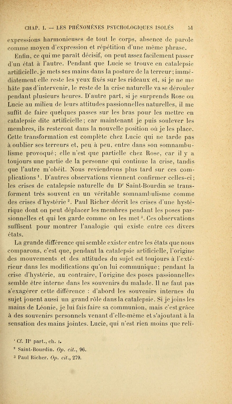 expressions harmonieuses de tout le corps, absence de parole comme moyen d'expression et répétition d'une même phrase. Enfin, ce qui me paraît décisif, on peut assez facilement passer d'un état à l'autre. Pendant que Lucie se trouve en catalepsie artificielle, je mets ses mains dans la posture de la terreur ; immé- diatement elle reste les yeux fixés sur les rideaux et, si je ne me hâte pas d'intervenir, le reste de la crise naturelle vase dérouler pendant plusieurs heures. D'autre part, si je surprends Rose ou Lucie au milieu de leurs attitudes passionnelles naturelles, il me suffit de faire quelques passes sur les bras pour les mettre en catalepsie dite artificielle; car maintenant je puis soulever les membres, ils resteront dans la nouvelle position où je les place. Cette transformation est complète chez Lucie qui ne tarde pas à oublier ses terreurs et, peu à peu, entre dans son somnambu- lisme provoqué; elle n'est que partielle chez Rose, car il y a toujours une partie de la personne qui continue la crise, tandis que l'autre m'obéit. Nous reviendrons plus tard sur ces com- plications *. D'autres observations viennent confirmer celles-ci ; les crises de catalepsie naturelle du D' Saint-Bourdin se trans- forment très souvent en un véritable somnambulisme comme des crises d'hystérie ^. Paul Richer de'crit les crises d'une hysté- rique dont on peut déplacer les membres pendant les poses pas- sionnelles et qui les garde comme on les met^ Ces observations suffisent pour montrer l'analogie qui existe entre ces divers états. La grande différence qui semble exister entre les états que nous comparons, c'est que, pendant la catalepsie artificielle, l'origine des mouvements et des attitudes du sujet est toujours à l'exté- rieur dans les modifications qu'on lui communique ; pendant la crise d'hystérie, au contraire, l'origine des poses passionnelles semble être interne dans les souvenirs du malade. 11 ne faut pas s'exagérer cette différence : d'abord les souvenirs internes du sujet jouent aussi un grand rôle dans la catalepsie. Si je joins les mains de Léonie, je lui fais faire sa communion, mais c'est grâce à des souvenirs personnels venant d'elle-même et s'ajoutant à la sensation des mains jointes. Lucie, qui n'est rien moins que reli- ■ Cf. IP part., ch. i. ° Saint-Bourdin. Op. cit., 96.