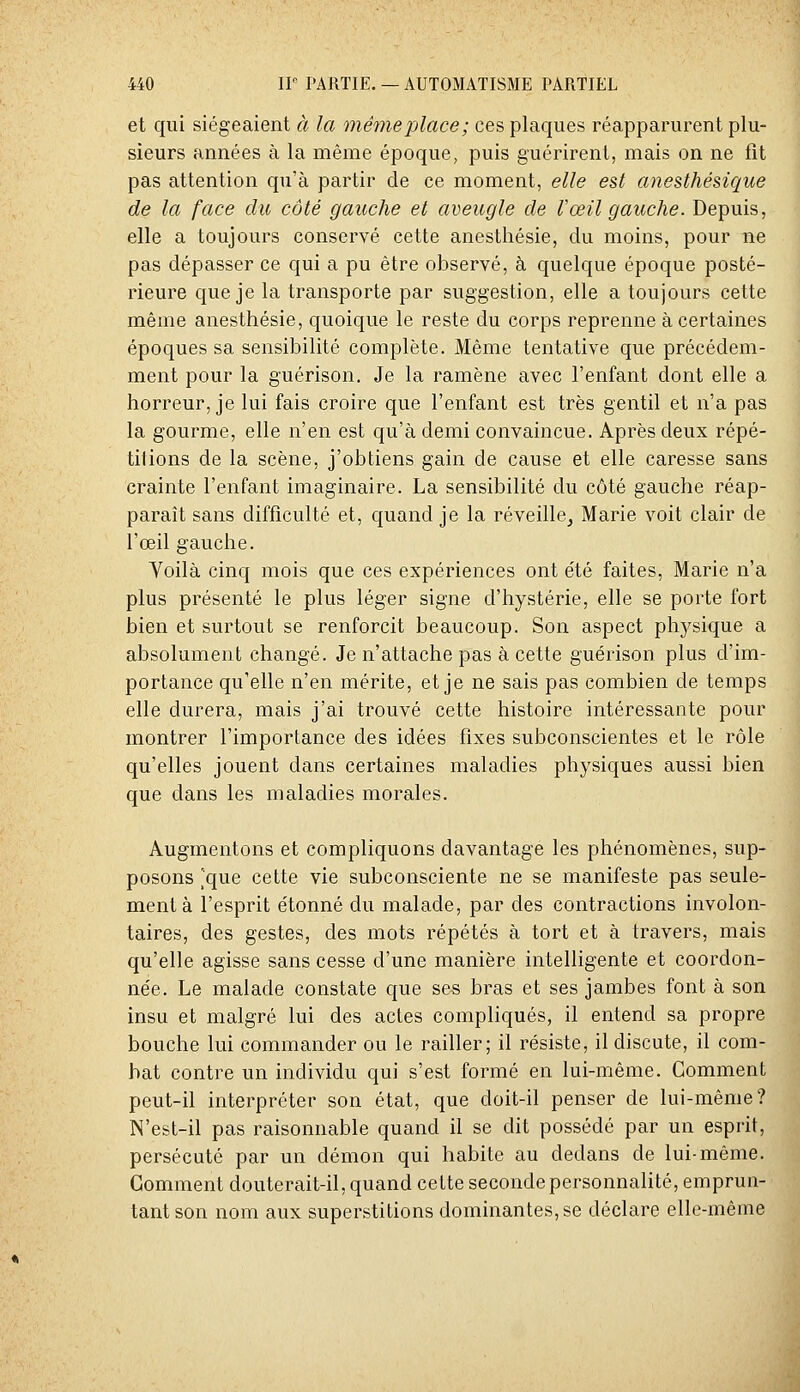 et qui siégeaient à la même place ; ces plaques réapparurent plu- sieurs années à la même époque, puis guérirent, mais on ne fit pas attention qu'à partir de ce moment, elle est anesthésique de la face du côté gauche et aveugle de rœil gauche. Depuis, elle a toujours conservé cette anesthésie, du moins, pour ne pas dépasser ce qui a pu être observé, à quelque époque posté- rieure que je la transporte par suggestion, elle a toujours cette même anesthésie, quoique le reste du corps reprenne à certaines époques sa sensibilité complète. Même tentative que précédem- ment pour la guérison. Je la ramène avec l'enfant dont elle a horreur, je lui fais croire que l'enfant est très gentil et n'a pas la gourme, elle n'en est qu'à demi convaincue. Après deux répé- tilions de la scène, j'obtiens gain de cause et elle caresse sans crainte l'enfant imaginaire. La sensibilité du côté gauche réap- paraît sans difficulté et, quand je la réveille^ Marie voit clair de l'œil gauche. Voilà cinq mois que ces expériences ont été faites, Marie n'a plus présenté le plus léger signe d'hystérie, elle se porte fort bien et surtout se renforcit beaucoup. Son aspect physique a absolument changé. Je n'attache pas à cette guérison plus d'im- portance qu'elle n'en mérite, et je ne sais pas combien de temps elle durera, mais j'ai trouvé cette histoire intéressante pour montrer l'importance des idées fixes subconscientes et le rôle qu'elles jouent dans certaines maladies physiques aussi bien que dans les maladies morales. Augmentons et compliquons davantage les phénomènes, sup- posons [que cette vie subconsciente ne se manifeste pas seule- ment à l'esprit étonné du malade, par des contractions involon- taires, des gestes, des mots répétés à tort et à travers, mais qu'elle agisse sans cesse d'une manière intelligente et coordon- née. Le malade constate que ses bras et ses jambes font à son insu et malgré lui des actes compliqués, il entend sa propre bouche lui commander ou le railler; il résiste, il discute, il com- bat contre un individu qui s'est formé en lui-même. Gomment peut-il interpréter son état, que doit-il penser de lui-même? N'est-il pas raisonnable quand il se dit possédé par un esprit, persécuté par un démon qui habite au dedans de lui-même. Gomment douterait-il, quand cette seconde personnalité, emprun- tant son nom aux superstitions dominantes, se déclare elle-même