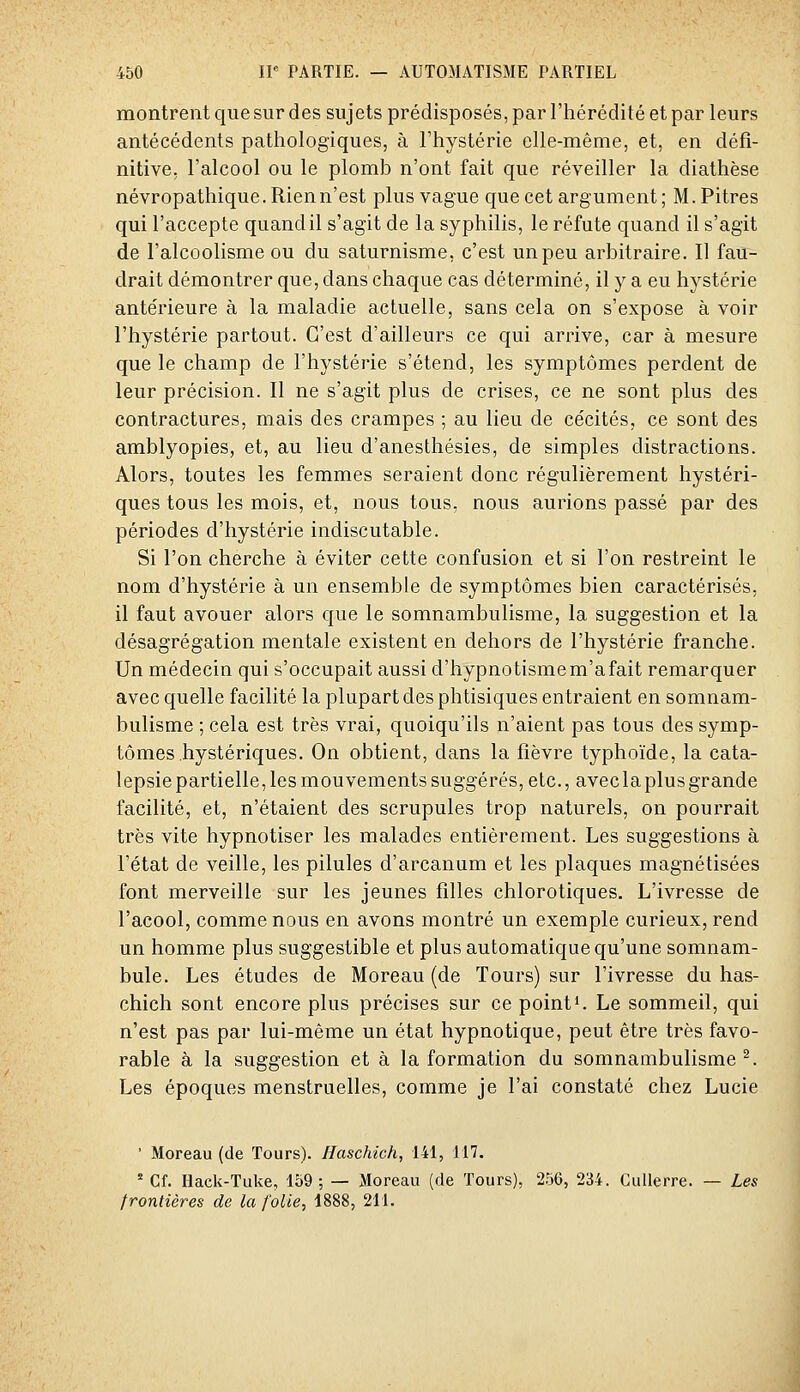 montrent que sur des sujets prédisposés, par l'hérédité et par leurs antécédents pathologiques, à l'hystérie elle-même, et, en défi- nitive, l'alcool ou le plomb n'ont fait que réveiller la diathèse névropathique. Rienn'est plus vague que cet argument ; M. Pitres qui l'accepte quand il s'agit de la syphilis, le réfute quand il s'agit de l'alcoolisme ou du saturnisme, c'est un peu arbitraire. Il fau- drait démontrer que, dans chaque cas déterminé, il y a eu hystérie antérieure à la maladie actuelle, sans cela on s'expose à voir l'hystérie partout. C'est d'ailleurs ce qui arrive, car à mesure que le champ de l'hystérie s'étend, les symptômes perdent de leur précision. Il ne s'agit plus de crises, ce ne sont plus des contractures, mais des crampes ; au lieu de cécités, ce sont des amblyopies, et, au lieu d'anesthésies, de simples distractions. Alors, toutes les femmes seraient donc régulièrement hystéri- ques tous les mois, et, nous tous, nous aurions passé par des périodes d'hystérie indiscutable. Si l'on cherche à éviter cette confusion et si l'on restreint le nom d'hystérie à un ensemble de symptômes bien caractérisés, il faut avouer alors que le somnambulisme, la suggestion et la désagrégation mentale existent en dehors de l'hystérie franche. Un médecin qui s'occupait aussi d'hypnotismem'afait remarquer avec quelle facilité la plupart des phtisiques entraient en somnam- bulisme ; cela est très vrai, quoiqu'ils n'aient pas tous des symp- tômes hystériques. On obtient, dans la fièvre typhoïde, la cata- lepsie partielle, les mouvements suggérés, etc., avec la plus grande facilité, et, n'étaient des scrupules trop naturels, on pourrait très vite hypnotiser les malades entièrement. Les suggestions à l'état de veille, les pilules d'arcanum et les plaques magnétisées font merveille sur les jeunes filles chlorotiques. L'ivresse de l'acool, comme nous en avons montré un exemple curieux, rend un homme plus suggestible et plus automatique qu'une somnam- bule. Les études de Moreau (de Tours) sur l'ivresse du has- chich sont encore plus précises sur ce pointi. Le sommeil, qui n'est pas par lui-même un état hypnotique, peut être très favo- rable à la suggestion et à la formation du somnambulisme ^. Les époques menstruelles, comme je l'ai constaté chez Lucie ■ Moreau (de Tours). Haschich, 141, 117. * Cf. Hack-Tuke, 159; — Moreau (de Tours), 256, 234. Cullerre. — Les frontières de la folie, 1888, 211.