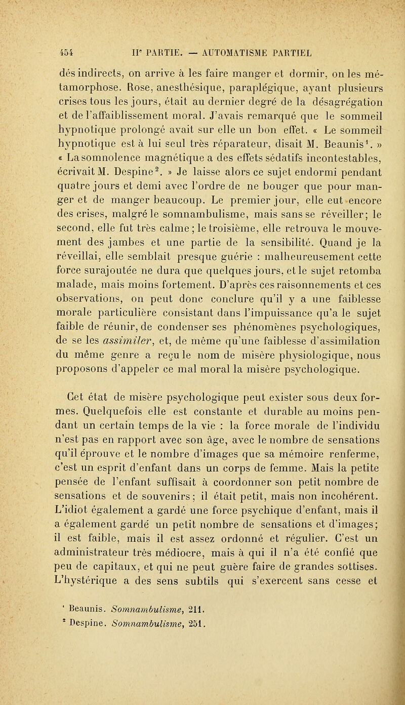 dés indirects, on arrive à les faire manger et dormir, on les mé- tamorphose. Rose, anesthésique, paraplégique, ayant plusieurs crises tous les jours, était au dernier degré de la désagrégation et de l'affaiblissement moral. J'avais remarqué que le sommeil hypnotique prolongé avait sur elle un bon effet. « Le sommeil hypnotique esta lui seul très réparateur, disait M. Beaunis*. » « La somnolence magnétique a des effets sédatifs incontestables, écrivait M. Despine^. » Je laisse alors ce sujet endormi pendant quatre jours et demi avec l'ordre de ne bouger que pour man- ger et de manger beaucoup. Le premier jour, elle eut encore des crises, malgré le somnambulisme, mais sans se réveiller; le second, elle fat très calme; le troisième, elle retrouva le mouve- ment des jambes et une partie de la sensibiHté. Quand je la réveillai, elle semblait presque guérie : malheureusement cette force surajoutée ne dura que quelques jours, et le sujet retomba malade, mais moins fortement. D'après ces raisonnements et ces observations, on peut donc conclure qu'il y a une faiblesse morale particulière consistant dans l'impuissance qu'a le sujet faible de réunir, de condenser ses phénomènes psychologiques, de se les assimiler, et, de même qu'une faiblesse d'assimilation du même genre a recule nom de misère physiologique, nous proposons d'appeler ce mal moral la misère psychologique. Cet état de misère psychologique peut exister sous deux for- mes. Quelquefois elle est constante et durable au moins pen- dant un certain temps de la vie : la force morale de l'individu n'est pas en rapport avec son âge, avec le nombre de sensations qu'il éprouve et le nombre d'images que sa mémoire renferme, c'est un esprit d'enfant dans un corps de femme. Mais la petite pensée de l'enfant suffisait à coordonner son petit nombre de sensations et de souvenirs; il était petit, mais non incohérent. L'idiot également a gardé une force psychique d'enfant, mais il a également gardé un petit nombre de sensations et d'images; il est faible, mais il est assez ordonné et régulier. C'est un administrateur très médiocre, mais à qui il n'a été confié que peu de capitaux, et qui ne peut guère faire de grandes sottises. L'hystérique a des sens subtils qui s'exercent sans cesse et ' Beaunis. Somnambulisme, 211.