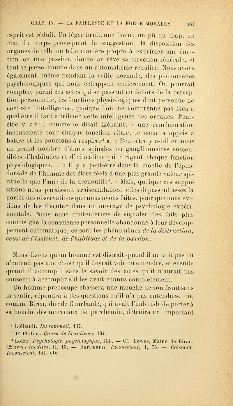 esprit est réduit. Un léger bruit, une lueur, un pli du drap, un état du corps provoquent la suggestion; la disposition des organes de telle ou telle manière propre à exprimer une émo- tion ou une passion, donne au rêve sa direction générale, et tout se passe comme dans un automatisme régulier. Nous avons également, même pendant la veille normale, des phénomènes psychologiques qui nous échappent entièrement. On pourrait compter, parmi ces actes qui se passent en dehors de la percep- tion personnelle, les fonctions physiologiques dont personne ne conteste Tintelligence, quoique l'on ne comprenne pas bien à quel être il faut attribuer cette intelligence des organes. Peut- être y a-t-il, comme le disait Liébault, « une remémoration inconsciente pour chaque fonction vitale, le cœur a appris à battre et les poumons à respirer^ ». « Peut-être y a-t-il en nous un grand nombre d'âmes spinales ou ganglionnaires suscep- tibles d'habitudes et d'éducation qui dirigent chaque fonction physiologique2. » « Il y a peut-être dans la moelle de l'épine dorsale de l'homme des êtres réels d'une plus grande valeur spi- rituelle que l'àme de la grenouille3. » Mais, quoique ces suppo- sitions nous paraissent vraisemblables, elles dépassent assez la portée des observations que nous avons faites, pour que nous évi- tions de les discuter dans un ouvrage de psychologie expéri- mentale. Nous nous contenterons de signaler des faits plus connus que la conscience personnelle abandonne à leur dévelop- pement automatique, ce sont les phénomènes de la distraction, ceux de Vinstinct, de Vhabitude et de la passion. Nous disons qu'un homme est distrait quand il ne voit pas ou n'entend pas une chose qu'il devrait voir ou entendre, et ensuite quand il accomplit sans le savoir des actes qu'il n'aurait pas consenti à accomplir s'il les avait connus complètement. Un homme préoccupé chassera une mouche de son front sans la sentir, répondra à des questions qu'il n'a pas entendues, ou, comme Biren, duc de Gourlande, qui avait l'habitude de portera sa bouche des morceaux de parchemin, détruira un important ■ Liébault. Du sommeil, 1.37. * D' Philips. Cours de braidisme, 104. ^ Lotze. Psychologie physiologique, iii. — Cf. Lewes, Maine de Biran, OEuvres inédites, II, 13. — Hartmann. Inconscient, I, 7.^. — Colsenet. Inconscient, 141, etc.