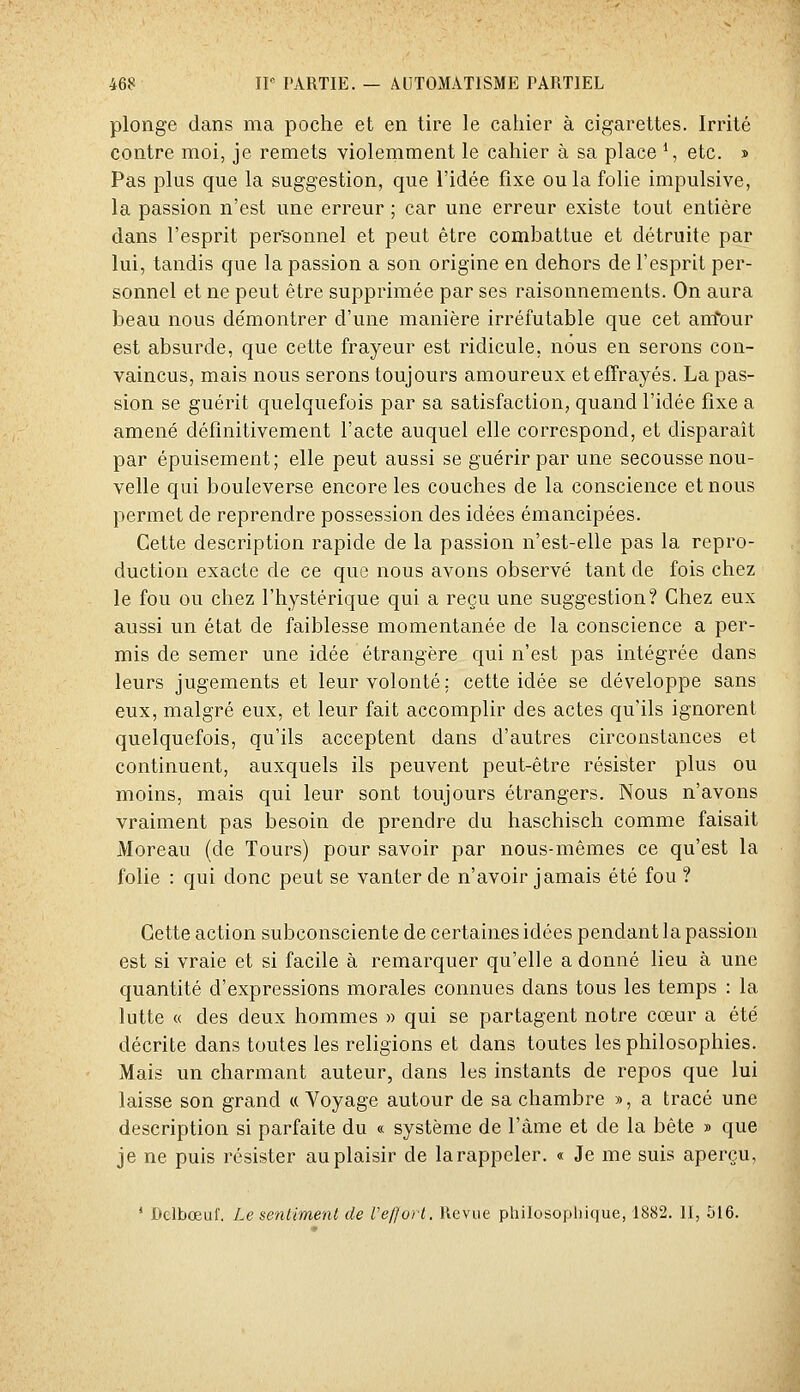 plonge dans ma poche et en tire le cahier à cigarettes. Irrité contre moi, je remets violemment le cahier à sa place S etc. » Pas plus que la suggestion, que l'idée fixe ou la folie impulsive, la passion n'est une erreur ; car une erreur existe tout entière dans l'esprit personnel et peut être combattue et détruite par lui, tandis que la passion a son origine en dehors de l'esprit per- sonnel et ne peut être supprimée par ses raisonnements. On aura beau nous démontrer d'une manière irréfutable que cet autour est absurde, que cette frayeur est ridicule, nous en serons con- vaincus, mais nous serons toujours amoureux et effrayés. La pas- sion se guérit quelquefois par sa satisfaction, quand l'idée fixe a amené définitivement l'acte auquel elle correspond, et disparaît par épuisement; elle peut aussi se guérir par une secousse nou- velle qui bouleverse encore les couches de la conscience et nous permet de reprendre possession des idées émancipées. Cette description rapide de la passion n'est-elle pas la repro- duction exacte de ce que nous avons observé tant de fois chez le fou ou chez l'hystérique qui a reçu une suggestion? Chez eux aussi un état de faiblesse momentanée de la conscience a per- mis de semer une idée étrangère qui n'est pas intégrée dans leurs jugements et leur volonté; cette idée se développe sans eux, malgré eux, et leur fait accomplir des actes qu'ils ignorent quelquefois, qu'ils acceptent dans d'autres circonstances et continuent, auxquels ils peuvent peut-être résister plus ou moins, mais qui leur sont toujours étrangers. Nous n'avons vraiment pas besoin de prendre du haschisch comme faisait Moreau (de Tours) pour savoir par nous-mêmes ce qu'est la folie : qui donc peut se vanter de n'avoir jamais été fou ? Cette action subconsciente de certaines idées pendant la passion est si vraie et si facile à remarquer qu'elle a donné lieu à une quantité d'expressions morales connues dans tous les temps : la lutte « des deux hommes » qui se partagent notre cœur a été décrite dans toutes les religions et dans toutes les philosophies. Mais un charmant auteur, dans les instants de repos que lui laisse son grand « Voyage autour de sa chambre >■>, a tracé une description si parfaite du « système de l'âme et de la bête » que je ne puis résister au plaisir de la rappeler. « Je me suis aperçu, ' Delbœuf. Le sentiment de l'e//o)l. Revue philosopliique, 1882. II, 516.