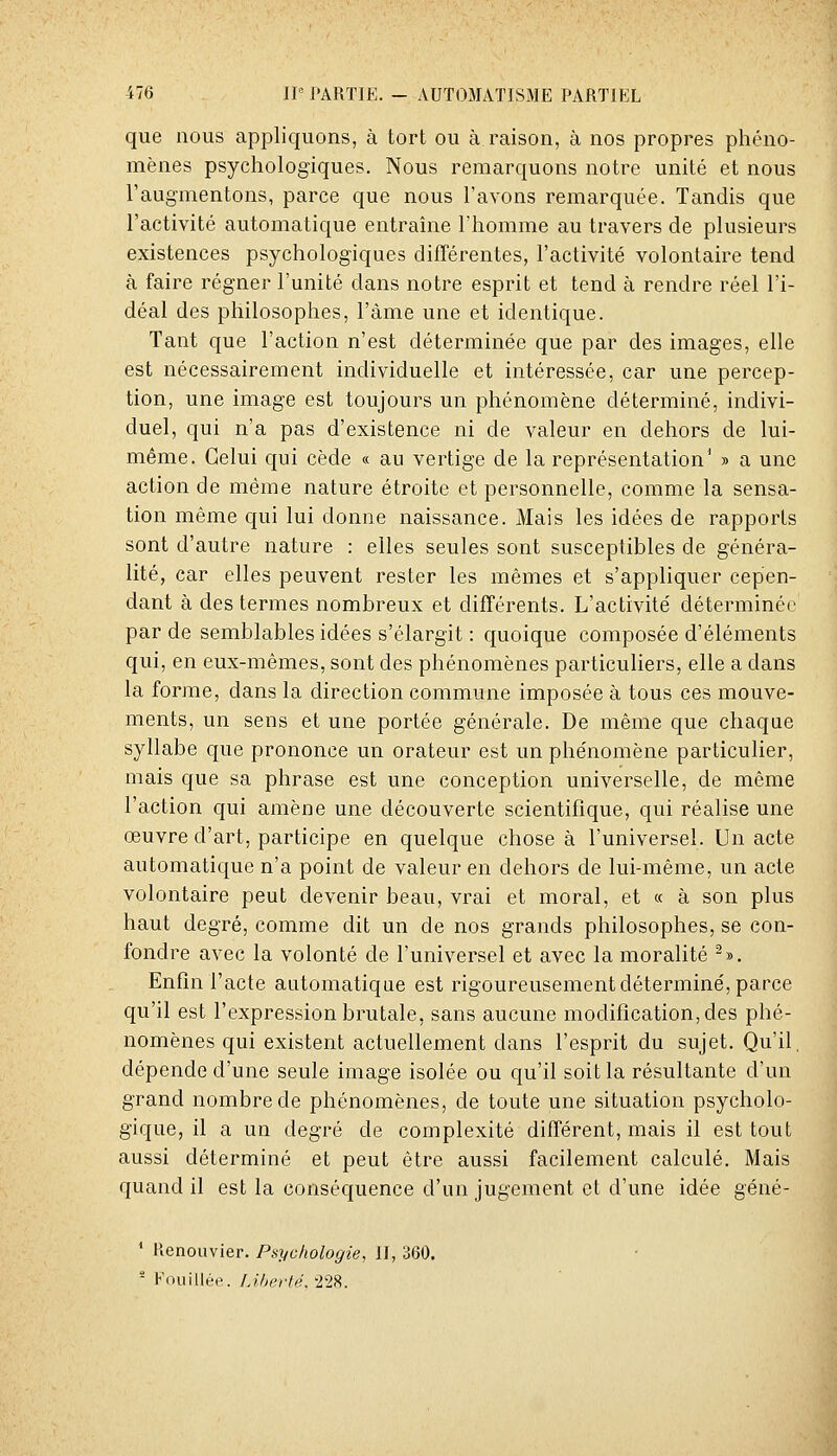 que nous appliquons, à tort ou à raison, à nos propres phéno- mènes psychologiques. Nous remarquons notre unité et nous l'augmentons, parce que nous l'avons remarquée. Tandis que l'activité automatique entraîne l'homme au travers de plusieurs existences psychologiques différentes, l'activité volontaire tend à faire régner l'unité dans notre esprit et tend à rendre réel l'i- déal des philosophes, l'àme une et identique. Tant que l'action n'est déterminée que par des images, elle est nécessairement individuelle et intéressée, car une percep- tion, une image est toujours un phénomène déterminé, indivi- duel, qui n'a pas d'existence ni de valeur en dehors de lui- même. Celui qui cède « au vertige de la représentation' » a une action de même nature étroite et personnelle, comme la sensa- tion même qui lui donne naissance. Mais les idées de rapports sont d'autre nature : elles seules sont susceptibles de généra- lité, car elles peuvent rester les mêmes et s'appliquer cepen- dant à des termes nombreux et différents. L'activité déterminée par de semblables idées s'élargit : quoique composée d'éléments qui, en eux-mêmes, sont des phénomènes particuliers, elle a dans la forme, dans la direction commune imposée à tous ces mouve- ments, un sens et une portée générale. De même que chaque syllabe que prononce un orateur est un phénomène particulier, mais que sa phrase est une conception universelle, de même l'action qui amène une découverte scientifique, qui réalise une œuvre d'art, participe en quelque chose à l'universel. Un acte automatique n'a point de valeur en dehors de lui-même, un acte volontaire peut devenir beau, vrai et moral, et « à son plus haut degré, comme dit un de nos grands philosophes, se con- fondre avec la volonté de l'universel et avec la moralité ^». Enfin l'acte automatique est rigoureusement déterminé, parce qu'il est l'expression brutale, sans aucune modification, des phé- nomènes qui existent actuellement dans l'esprit du sujet. Qu'il, dépende d'une seule image isolée ou qu'il soit la résultante d'un grand nombre de phénomènes, de toute une situation psycholo- gique, il a un degré de complexité différent, mais il est tout aussi déterminé et peut être aussi facilement calculé. Mais quand il est la conséquence d'un jugement et d'une idée géné- ' Henouvier. Psychologie, II, 360.