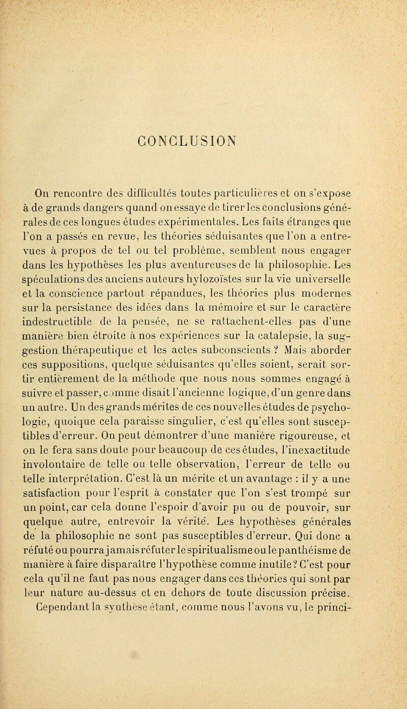 CONCLUSION On rencontre des difficultés toutes particulières et on s'expose à de grands dangers quand on essaye de tirer les conclusions géné- rales de ces longues études expérimentales. Les faits étranges que l'on a passés en revue, les théories séduisantes que l'on a entre- vues à propos de tel ou tel problème, semblent nous engager dans les hypothèses les plus aventureuses de la philosophie. Les spéculations des anciens auteurs hylozoïstes sur la vie universelle et la conscience partout répandues, les théories plus moderne& sur la persistance des idées dans la mémoire et sur le caractère indestructible de la pensée, ne se rattachent-elles pas d'une manière bien étroite à nos expériences sur la catalepsie, la sug- gestion thérapeutique et les actes subconscients ? Mais aborder ces suppositions, quelque séduisantes qu'elles soient, serait sor- tir entièrement de la méthode que nous nous sommes engagé à suivre et passer, comme disait l'ancienne logique, d'un genre dans un autre. Un des grands mérites de ces nouvelles études de psycho- logie, quoique cela paraisse singulier, c'est qu'elles sont suscep- tibles d'erreur. On peut démontrer d'une manière rigoureuse, et on le fera sans doute pour beaucoup de ces études, l'inexactitude involontaire de telle ou telle observation, l'erreur de telle ou telle interprétation. C'est là un mérite et un avantage : il y a une satisfaction pour l'esprit à constater que l'on s'est trompé sur un point, car cela donne l'espoir d'avoir pu ou de pouvoir, sur quelque autre, entrevoir la vérité. Les hypothèses générales de la philosophie ne sont pas susceptibles d'erreur. Qui donc a réfuté ou pourra jamais réfuter le spiritualisme ou le panthéisme de manière à faire disparaître l'hypothèse comme inutile? C'est pour cela qu'il ne faut pas nous engager dans ces théories qui sont par leur nature au-dessus et en dehors de toute discussion précise. Cependant la synthèse étant, comme nous l'avons vu, le princi-