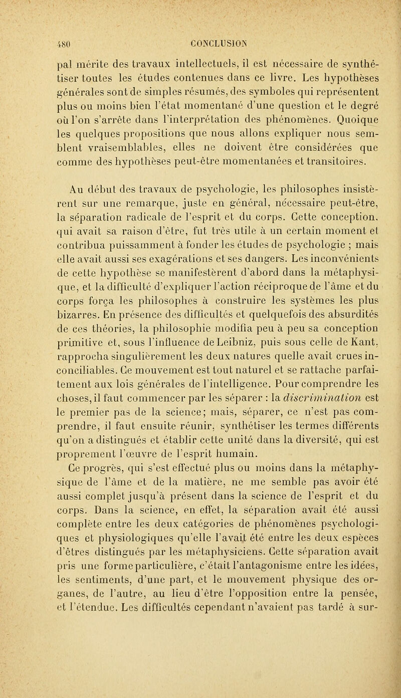 pal mérite des travaux intellectuels, il est nécessaire de synthé- tiser toutes les études contenues dans ce livre. Les hypothèses générales sont de simples résumés, des symboles qui représentent plus ou moins bien l'état momentané d'une question et le degré où l'on s'arrête dans l'interprétation des phénomènes. Quoique les quelques propositions que nous allons expliquer nous sem- blent vraisemblables, elles ne doivent être considérées que comme des hypothèses peut-être momentanées et transitoires. Au début des travaux de psychologie, les philosophes insistè- rent sur une remarque, juste en général, nécessaire peut-être, la séparation radicale de l'esprit et du corps. Cette conception, qui avait sa raison d'être, fut très utile à un certain moment et contribua puissamment à fonder les études de psychologie ; mais elle avait aussi ses exagérations et ses dangers. Les inconvénients de cette hypothèse se manifestèrent d'abord dans la métaphysi- que, et la difficulté d'expliquer l'action réciproque de l'àme et du corps força les philosophes à construire les systèmes les plus bizarres. En présence des difficultés et quelquefois des absurdités de ces théories, la philosophie modifia peu à peu sa conception primitive et, sous l'influence de Leibniz, puis sous celle de Kant, rapprocha singulièrement les deux natures quelle avait crues in- conciliables. Ce mouvement est tout naturel et se rattache parfai- tement aux lois générales de l'intelligence. Pour comprendre les choses, il faut commencer par les séparer : la discrimination est le premier pas de la science; mais, séparer, ce n'est pas com- prendre, il faut ensuite réunir, synthétiser les termes différents qu'on a distingués et établir cette unité dans la diversité, qui est proprement l'œuvre de l'esprit humain. Ce progrès, qui s'est effectué plus ou moins dans la métaphy- sique de l'àme et de la matière, ne me semble pas avoir été aussi complet jusqu'à présent dans la science de l'esprit et du corps. Dans la science, en effet, la séparation avait été aussi complète entre les deux catégories de phénomènes psychologi- ques et physiologiques qu'elle l'avait été entre les deux espèces d'êtres distingués par les métaphysiciens. Cette séparation avait pris une forme particulière, c'était l'antagonisme entre les idées, les sentiments, d'une part, et le mouvement physique des or- ganes, de l'autre, au lieu d'être l'opposition entre la pensée, et l'étendue. Les difficultés cependant n'avaient pas tardé à sur-