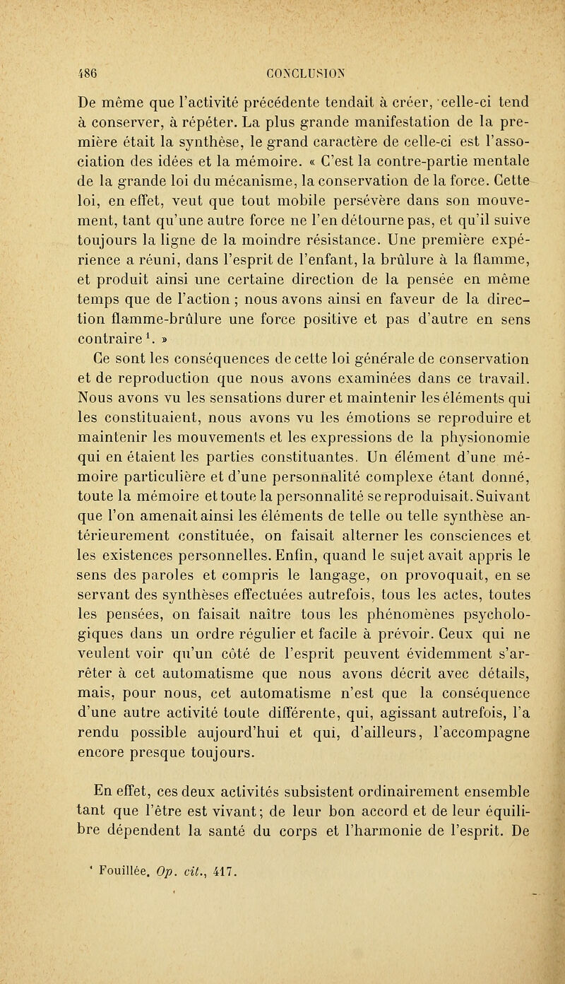 De même que l'activité précédente tendait à créer, celle-ci tend à conserver, à répéter. La plus grande manifestation de la pre- mière était la synthèse, le grand caractère de celle-ci est l'asso- ciation des idées et la mémoire. « C'est la contre-partie mentale de la grande loi du mécanisme, la conservation de la force. Cette loi, en effet, veut que tout mobile persévère dans son mouve- ment, tant qu'une autre force ne l'en détourne pas, et qu'il suive toujours la ligne de la moindre résistance. Une première expé- rience a réuni, dans l'esprit de l'enfant, la brûlure à la flamme, et produit ainsi une certaine direction de la pensée en même temps que de l'action ; nous avons ainsi en faveur de la direc- tion flamme-brûlure une force positive et pas d'autre en sens contraire ^ » Ce sont les conséquences de cette loi générale de conservation et de reproduction que nous avons examinées dans ce travail. Nous avons vu les sensations durer et maintenir les éléments qui les constituaient, nous avons vu les émotions se reproduire et maintenir les mouvements et les expressions de la physionomie qui en étaient les parties constituantes, Un élément d'une mé- moire particulière et d'une personnalité complexe étant donné, toute la mémoire et toute la personnalité se reproduisait. Suivant que l'on amenait ainsi les éléments de telle ou telle synthèse an- térieurement constituée, on faisait alterner les consciences et les existences personnelles. Enfin, quand le sujet avait appris le sens des paroles et compris le langage, on provoquait, en se servant des synthèses effectuées autrefois, tous les actes, toutes les pensées, on faisait naître tous les phénomènes psycholo- giques dans un ordre régulier et facile à prévoir. Ceux qui ne veulent voir qu'un côté de l'esprit peuvent évidemment s'ar- rêter à cet automatisme que nous avons décrit avec détails, mais, pour nous, cet automatisme n'est que la conséquence d'une autre activité toute différente, qui, agissant autrefois, l'a rendu possible aujourd'hui et qui, d'ailleurs, l'accompagne encore presque toujours. En effet, ces deux activités subsistent ordinairement ensemble tant que l'être est vivant; de leur bon accord et de leur équili- bre dépendent la santé du corps et l'harmonie de l'esprit. De ' Fouillée. Op. cit., 417.