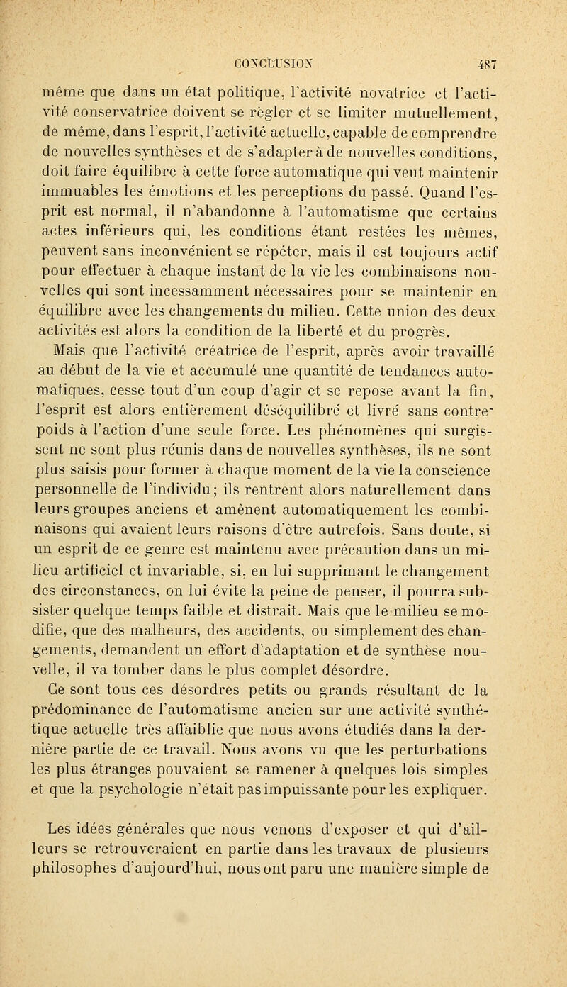 même que dans un état politique, l'activité novatrice et l'acti- vité conservatrice doivent se régler et se limiter mutuellement, de même, dans l'esprit, l'activité actuelle, capable de comprendre de nouvelles synthèses et de s'adapter à de nouvelles conditions, doit faire équilibre à cette force automatique qui veut maintenir immuables les émotions et les perceptions du passé. Quand l'es- prit est normal, il n'abandonne à l'automatisme que certains actes inférieurs qui, les conditions étant restées les mêmes, peuvent sans inconvénient se répéter, mais il est toujours actif pour effectuer à chaque instant de la vie les combinaisons nou- velles qui sont incessamment nécessaires pour se maintenir en équilibre avec les changements du milieu. Cette union des deux activités est alors la condition de la liberté et du progrès. Mais que l'activité créatrice de l'esprit, après avoir travaillé au début de la vie et accumulé une quantité de tendances auto- matiques, cesse tout d'un coup d'agir et se repose avant la fin, l'esprit est alors entièrement déséquilibré et livré sans contre poids à l'action d'une seule force. Les phénomènes qui surgis- sent ne sont plus réunis dans de nouvelles synthèses, ils ne sont plus saisis pour former à chaque moment de la vie la conscience personnelle de l'individu; ils rentrent alors naturellement dans leurs groupes anciens et amènent automatiquement les combi- naisons qui avaient leurs raisons d'être autrefois. Sans doute, si un esprit de ce genre est maintenu avec précaution dans un mi- lieu artificiel et invariable, si, en lui supprimant le changement des circonstances, on lui évite la peine de penser, il pourra sub- sister quelque temps faible et distrait. Mais que le milieu se mo- difie, que des malheurs, des accidents, ou simplement des chan- gements, demandent un effort d'adaptation et de synthèse nou- velle, il va tomber dans le plus complet désordre. Ce sont tous ces désordres petits ou grands résultant de la prédominance de l'automatisme ancien sur une activité synthé- tique actuelle très affaiblie que nous avons étudiés dans la der- nière partie de ce travail. Nous avons vu que les perturbations les plus étranges pouvaient se ramener à quelques lois simples et que la psychologie n'était pas impuissante pour les expliquer. Les idées générales que nous venons d'exposer et qui d'ail- leurs se retrouveraient en partie dans les travaux de plusieurs philosophes d'aujourd'hui, nous ont paru une manière simple de