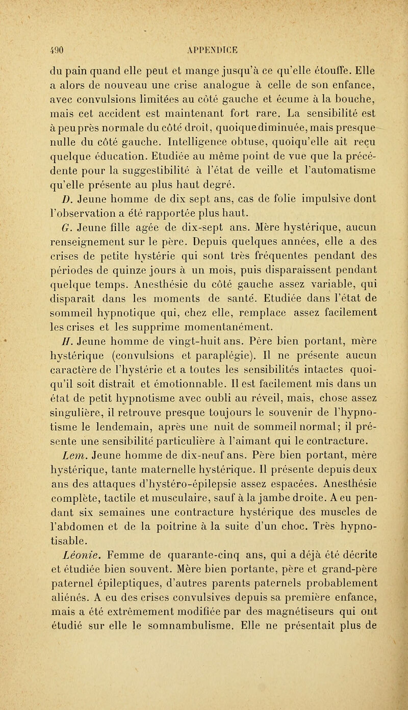 du pain quand elle peut et mange jusqu'à ce qu'elle étouffe. Elle a alors de nouveau une crise analogue à celle de son enfance, avec convulsions limitées au côté gauche et écume à la bouche, mais cet accident est maintenant fort rare. La sensibilité est àpeuprès normale du côté droit, quoique diminuée, mais presque nulle du côté gauche. Intelligence obtuse, quoiqu'elle ait reçu quelque éducation. Etudiée au même point de vue que la précé- dente pour la suggestibilité à l'état de veille et l'automatisme qu'elle présente au plus haut degré. D. Jeune homme de dix sept ans, cas de folie impulsive dont l'observation a été rapportée plus haut. G. Jeune fille âgée de dix-sept ans. Mère hystérique, aucun renseignement sur le père. Depuis quelques années, elle a des crises de petite hystérie qui sont très fréquentes pendant des périodes de quinze jours à un mois, puis disparaissent pendant quelque temps. Anesthésie du côté gauche assez variable, qui disparaît dans les moments de santé. Etudiée dans l'état de sommeil hypnotique qui, chez elle, remplace assez facilement les crises et les supprime momentanément. //. Jeune homme de vingt-huit ans. Père bien portant, mère hystérique (convulsions et paraplégie). Il ne présente aucun caractère de l'hystérie et a toutes les sensibilités intactes quoi- qu'il soit distrait et émotionnable. Il est facilement mis dans un état de petit hypnotisme avec oubli au réveil, mais, chose assez singulière, il retrouve presque toujours le souvenir de l'hypno- tisme le lendemain, après une nuit de sommeil normal ; il pré- sente une sensibilité particulière à l'aimant qui le contracture. Lem. Jeune homme de dix-neuf ans. Père bien portant, mère hystérique, tante maternelle hystérique. Il présente depuis deux ans des attaques d'hystéro-épilepsie assez espacées. Anesthésie complète, tactile et musculaire, sauf à la jambe droite. A eu pen- dant six semaines une contracture hystérique des muscles de l'abdomen et de la poitrine à la suite d'un choc. Très hypno- tisable. Léonie. Femme de quarante-cinq ans, qui a déjà été décrite et étudiée bien souvent. Mère bien portante, père et grand-père paternel épileptiques, d'autres parents paternels probablement aliénés. A eu des crises convulsives depuis sa première enfance, mais a été extrêmement modifiée par des magnétiseurs qui ont étudié sur elle le somnambulisme. Elle ne présentait plus de