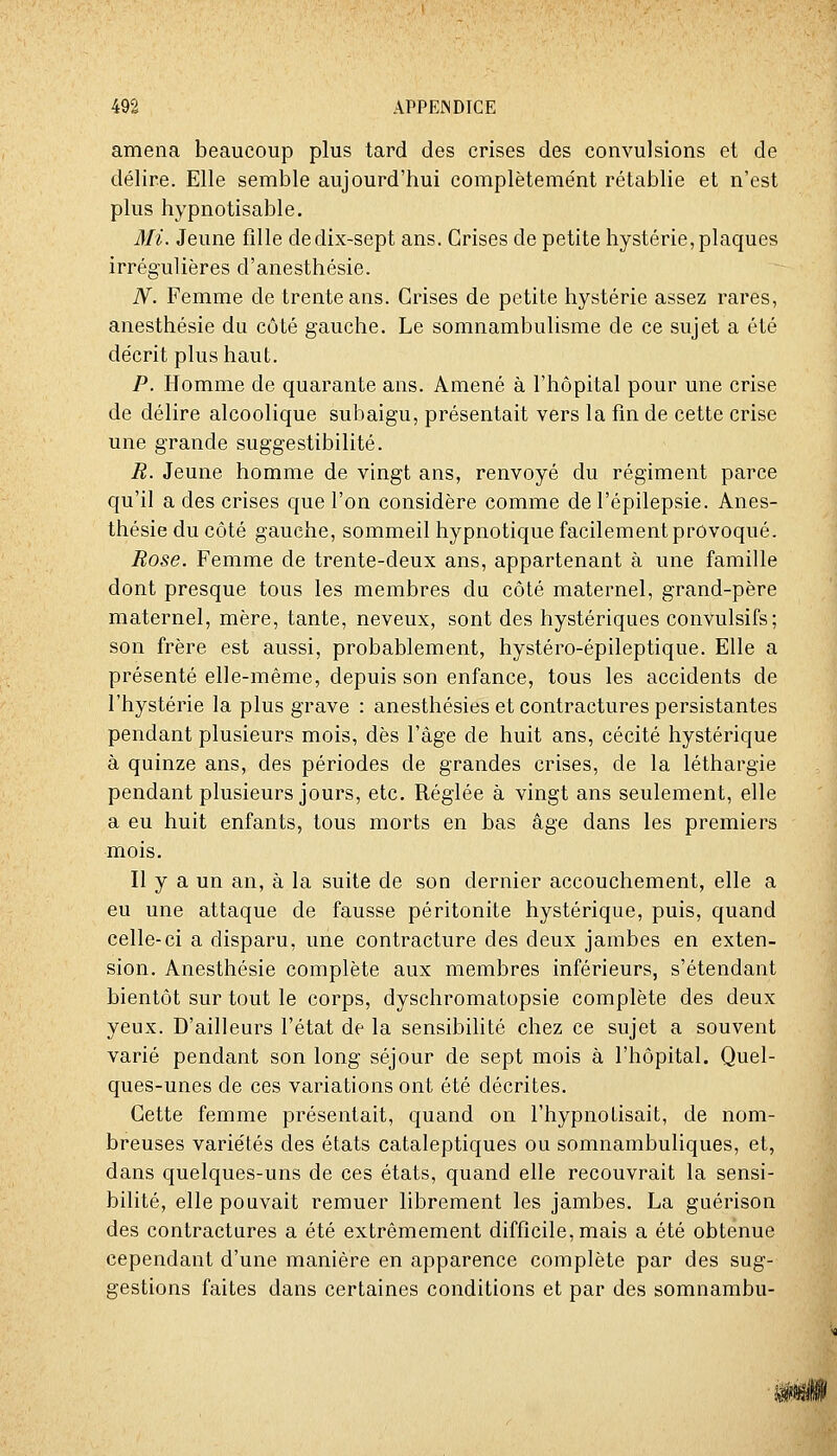 amena beaucoup plus tard des crises des convulsions et de délire. Elle semble aujourd'hui complètement rétablie et n'est plus hypnotisable. Mi. Jeune fille de dix-sept ans. Grises de petite hystérie, plaques irrégulières d'anesthésie. iV. Femme de trente ans. Crises de petite hystérie assez rares, anesthésie du côté gauche. Le somnambulisme de ce sujet a été décrit plus haut. P. Homme de quarante ans. Amené à l'hôpital pour une crise de délire alcoolique subaigu, présentait vers la fin de cette crise une grande suggestibilité. R. Jeune homme de vingt ans, renvoyé du régiment parce qu'il a des crises que l'on considère comme de l'épilepsie. Anes- thésie du côté gauche, sommeil hypnotique facilement provoqué. Rose. Femme de trente-deux ans, appartenant à une famille dont presque tous les membres du côté maternel, grand-père maternel, mère, tante, neveux, sont des hystériques convulsifs; son frère est aussi, probablement, hystéro-épileptique. Elle a présenté elle-même, depuis son enfance, tous les accidents de l'hystérie la plus grave : anesthésies et contractures persistantes pendant plusieurs mois, dès l'âge de huit ans, cécité hystérique à quinze ans, des périodes de grandes crises, de la léthargie pendant plusieurs jours, etc. Réglée à vingt ans seulement, elle a eu huit enfants, tous morts en bas âge dans les premiers mois. Il y a un an, à la suite de son dernier accouchement, elle a eu une attaque de fausse péritonite hystérique, puis, quand celle-ci a disparu, une contracture des deux jambes en exten- sion. Anesthésie complète aux membres inférieurs, s'étendant bientôt sur tout le corps, dyschromatopsie complète des deux yeux. D'ailleurs l'état de la sensibilité chez ce sujet a souvent varié pendant son long séjour de sept mois à l'hôpital. Quel- ques-unes de ces variations ont été décrites. Cette femme présentait, quand on l'hypnotisait, de nom- breuses variétés des états cataleptiques ou somnambuliques, et, dans quelques-uns de ces états, quand elle recouvrait la sensi- bilité, elle pouvait remuer librement les jambes, La guérison des contractures a été extrêmement difficile, mais a été obtenue cependant d'une manière en apparence complète par des sug- gestions faites dans certaines conditions et par des somnambu-