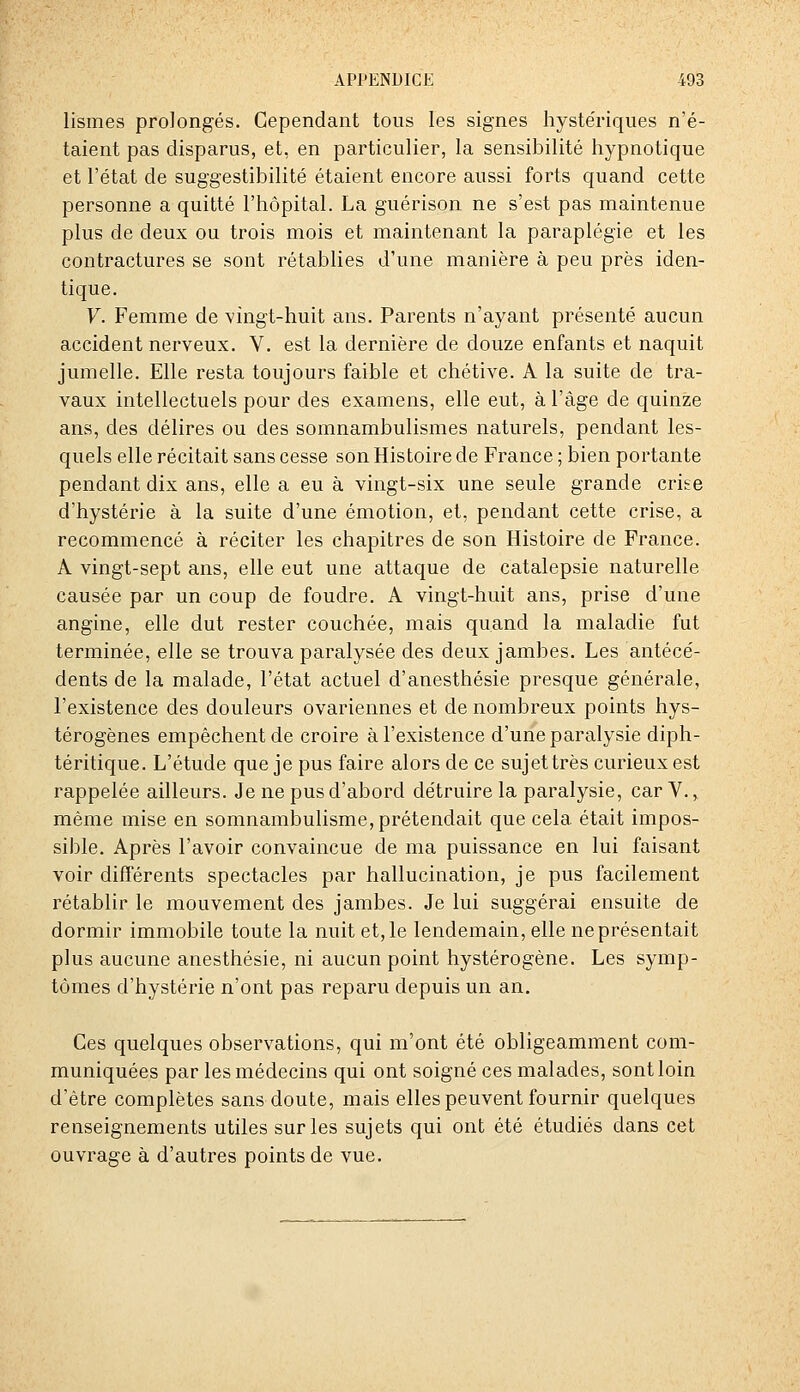 lismes prolongés. Cependant tous les signes hyste'riques n'é- taient pas disparus, et, en particulier, la sensibilité hypnotique et l'état de suggestibilité étaient encore aussi forts quand cette personne a quitté l'hôpital. La guérison ne s'est pas maintenue plus de deux ou trois mois et maintenant la paraplégie et les contractures se sont rétablies d'une manière à peu près iden- tique. V. Femme de vingt-huit ans. Parents n'ayant présenté aucun accident nerveux. V. est la dernière de douze enfants et naquit jumelle. Elle resta toujours faible et chétive. A la suite de tra- vaux intellectuels pour des examens, elle eut, à l'âge de quinze ans, des délires ou des somnambulismes naturels, pendant les- quels elle récitait sans cesse son Histoire de France ; bien portante pendant dix ans, elle a eu à vingt-six une seule grande crise d'hystérie à la suite d'une émotion, et, pendant cette crise, a recommencé à réciter les chapitres de son Histoire de France. A vingt-sept ans, elle eut une attaque de catalepsie naturelle causée par un coup de foudre. A vingt-huit ans, prise d'une angine, elle dut rester couchée, mais quand la maladie fut terminée, elle se trouva paralysée des deux jambes. Les antécé- dents de la malade, l'état actuel d'anesthésie presque générale, l'existence des douleurs ovariennes et de nombreux points hys- térogènes empêchent de croire à l'existence d'une paralysie diph- téritique. L'étude que je pus faire alors de ce sujet très curieux est rappelée ailleurs. Je ne pus d'abord détruire la paralysie, car V., même mise en somnambulisme, prétendait que cela était impos- sible. Après l'avoir convaincue de ma puissance en lui faisant voir différents spectacles par hallucination, je pus facilement rétablir le mouvement des jambes. Je lui suggérai ensuite de dormir immobile toute la nuit et, le lendemain, elle ne présentait plus aucune anesthésie, ni aucun point hystérogène. Les symp- tômes d'hystérie n'ont pas reparu depuis un an. Ces quelques observations, qui m'ont été obligeamment com- muniquées par les médecins qui ont soigné ces malades, sont loin d'être complètes sans doute, mais elles peuvent fournir quelques renseignements utiles sur les sujets qui ont été étudiés dans cet ouvrage à d'autres points de vue.