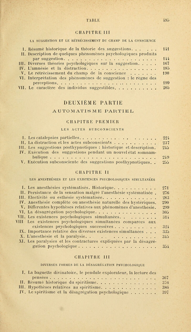 CHAPITRE III LA SUGGESTION ET LE RÉTRÉCISSEMENT DU CHAMP DE LA CONSCIENCE I. Résumé historique de la théorie des suggestions 141 II. Description de quelques phénomènes psychologiques produits par suggestion 144 III. Diverses théories psychologiques sur la suggestion 167 IV. L'amnésie et la distraction 185 V. Le rétrécissement du champ de la conscience 190 VI. Interprétation des phénomènes de suggestion : le règne des perceptions 199 VII. Le caractère des individus suggestibles 205 DEUXIÈME PARTIE AUTOMATISME PARTIEL CHAPITRE PRE3IIER LES ACTES SUBCONSCIENTS I. Les catalepsies partielles 224 II. La distraction et les actes subconscients 237 III. Les suggestions posthypnotiques : historique et description. 245 IV. Exécution des suggestions pendant un nouvel état somnam- bulique 249 V. Exécution subconsciente des suggestions posthypnotiques. . 255 CHAPITRE II LES ANESTHÉSIES ET LES EXISTENCES PSYCHOLOGIQUES SIMULTANÉES I. Les anesthésies systématisés. Historique 271 II. Persistance de la sensation malgré l'anesthésie systématisée . 276 III. Electivité ou esthésie systématisée 283 IV. Anesthésie complète ou anesthésie naturelle des hystériques. 290 V. Différentes hypothèses relatives aux phénomènes d'anesthésie. 299 VI. La désagrégation psychologique 305 VII. Les existences psychologiques simultanées 314 VIII Les existences psychologiques simultanées comparées aux existences psychologiques successives 324 IX. Importance relative des diverses existences simultanées . . . 335 X. L'anesthésie et la paralysie. . 345 XI. Les paralysies et les contractures expliquées par la désagré- gation psychologique 354 CHAPITRE III DIVERSES FORMES DE LA DÉSAGRÉGATION PSYCHOLOGIQUE I. La baguette divinatoire, le pendule explorateur, la lecture des pensées 367 II. Résumé historique du spiritisme 376 III. Hypothèses relatives au spiritisme 386 IV. Le spiritisme et la désagrégation psychologique 397