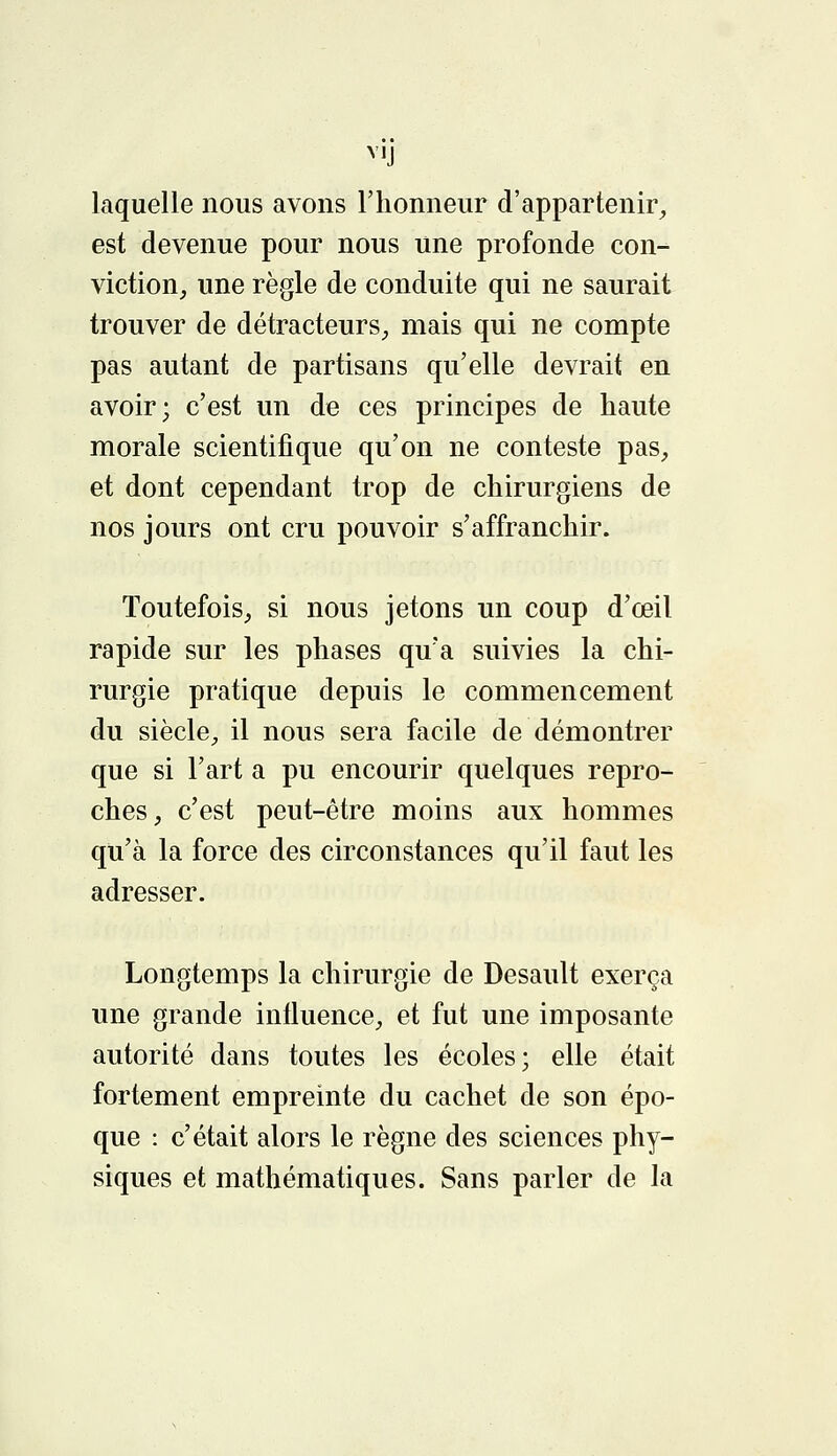 V1J laquelle nous avons l'honneur d'appartenir, est devenue pour nous une profonde con- viction, une règle de conduite qui ne saurait trouver de détracteurs, mais qui ne compte pas autant de partisans qu'elle devrait en avoir; c'est un de ces principes de haute morale scientifique qu'on ne conteste pas, et dont cependant trop de chirurgiens de nos jours ont cru pouvoir s'affranchir. Toutefois, si nous jetons un coup d'œil rapide sur les phases qu'a suivies la chi- rurgie pratique depuis le commencement du siècle, il nous sera facile de démontrer que si l'art a pu encourir quelques repro- ches, c'est peut-être moins aux hommes qu'à la force des circonstances qu'il faut les adresser. Longtemps la chirurgie de Desault exerça une grande influence, et fut une imposante autorité dans toutes les écoles; elle était fortement empreinte du cachet de son épo- que : c'était alors le règne des sciences phy- siques et mathématiques. Sans parler de la