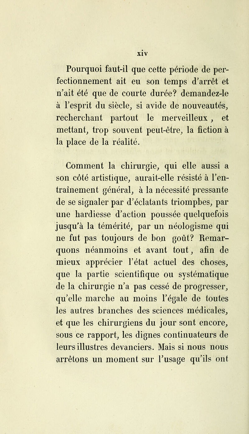 Pourquoi faut-il que cette période de per- fectionnement ait eu son temps d'arrêt et n'ait été que de courte durée? demandez-le à l'esprit du siècle, si avide de nouveautés, recherchant partout le merveilleux, et mettant, trop souvent peut-être, la fiction à la place de la réalité. Comment la chirurgie, qui elle aussi a son côté artistique, aurait-elle résisté à l'en- traînement général, à la nécessité pressante de se signaler par d'éclatants triomphes, par une hardiesse d'action poussée quelquefois jusqu'à la témérité, par un néologisme qui ne fut pas toujours de bon goût? Remar- quons néanmoins et avant tout, afin de mieux apprécier l'état actuel des choses, que la partie scientifique ou systématique de la chirurgie n'a pas cessé de progresser, qu'elle marche au moins l'égale de toutes les autres branches des sciences médicales, et que les chirurgiens du jour sont encore, sous ce rapport, les dignes continuateurs de leurs illustres devanciers. Mais si nous nous arrêtons un moment sur l'usage qu'ils ont