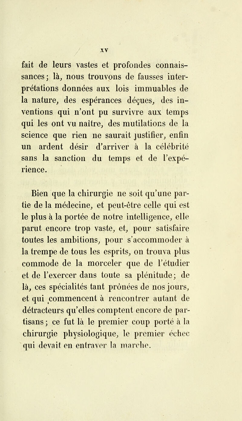 fait de leurs vastes et profondes connais- sances; là, nous trouvons de fausses inter- prétations données aux lois immuables de la nature, des espérances déçues, des in- ventions qui n'ont pu survivre aux temps qui les ont vu naître, des mutilations de la science que rien ne saurait justifier, enfin un ardent désir d'arriver à la célébrité sans la sanction du temps et de l'expé- rience. Bien que la chirurgie ne soit qu'une par- tie de la médecine, et peut-être celle qui est le plus à la portée de notre intelligence, elle parut encore trop vaste, et, pour satisfaire toutes les ambitions, pour s'accommoder à la trempe de tous les esprits, on trouva plus commode de la morceler que de l'étudier et de l'exercer dans toute sa plénitude; de là, ces spécialités tant prônées de nos jours, et qui commencent à rencontrer autant de détracteurs qu'elles comptent encore de par- tisans ; ce fut là le premier coup porté à la chirurgie physiologique, le premier échec qui devait en entraver la marche.