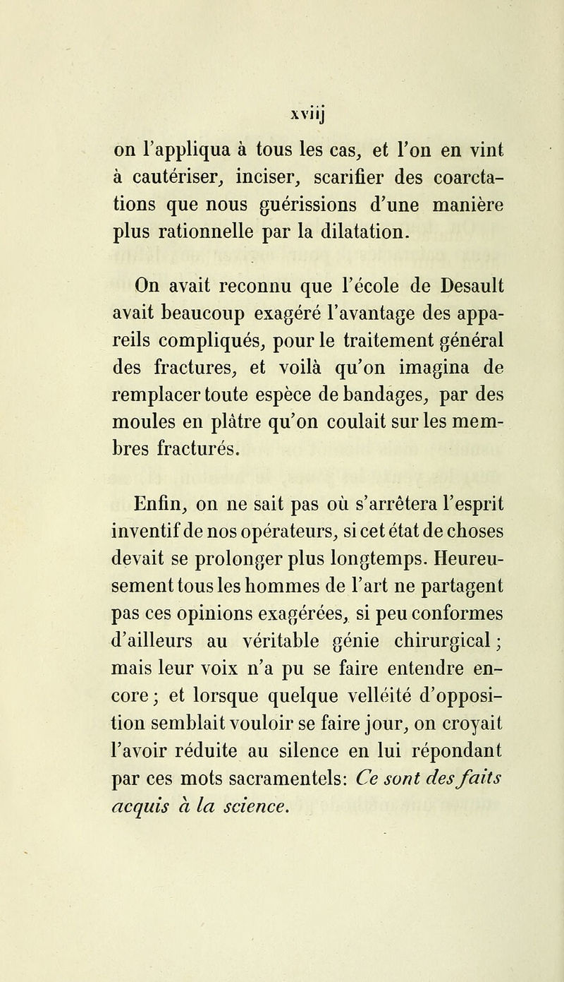 xviij on l'appliqua à tous les cas, et Ton en vint à cautériser, inciser, scarifier des coarcta- tions que nous guérissions d'une manière plus rationnelle par la dilatation. On avait reconnu que l'école de Desault avait beaucoup exagéré l'avantage des appa- reils compliqués, pour le traitement général des fractures, et voilà qu'on imagina de remplacer toute espèce de bandages, par des moules en plâtre qu'on coulait sur les mem- bres fracturés. Enfin, on ne sait pas où s'arrêtera l'esprit inventif de nos opérateurs, si cet état de choses devait se prolonger plus longtemps. Heureu- sement tous les hommes de l'art ne partagent pas ces opinions exagérées, si peu conformes d'ailleurs au véritable génie chirurgical ; mais leur voix n'a pu se faire entendre en- core; et lorsque quelque velléité d'opposi- tion semblait vouloir se faire jour, on croyait l'avoir réduite au silence en lui répondant par ces mots sacramentels: Ce sont des faits acquis a la science.