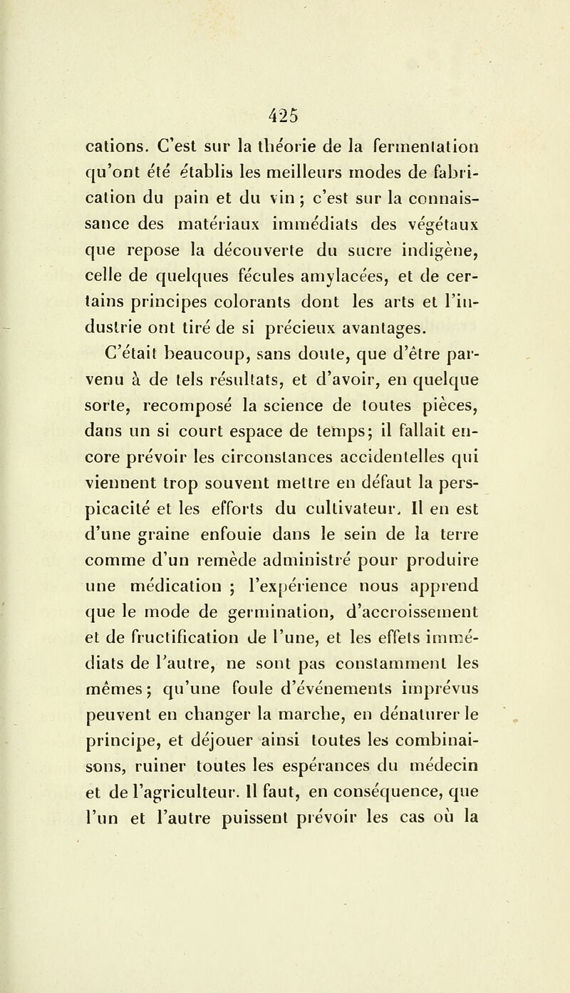 cations. C'est sur la théorie de la fermenlation qu'ont été établis les meilleurs modes de fabri- cation du pain et du vin ; c'est sur la connais- sance des matériaux immédiats des végétaux que repose la découverte du sucre indigène, celle de quelques fécules amylacées, et de cer- tains principes colorants dont les arts et l'in- dustrie ont tiré de si précieux avantages. C'était beaucoup, sans doute, que d'être par- venu à de tels résultats, et d'avoir, en quelque sorte, recomposé la science de toutes pièces, dans un si court espace de temps; il fallait en- core prévoir les circonstances accidentelles qui viennent trop souvent mettre en défaut la pers- picacité et les efforts du cultivateur. Il en est d'une graine enfouie dans le sein de la terre comme d'un remède administré pour produire une médication ; l'expérience nous apprend que le mode de germination, d'accroissement et de fructification de l'une, et les effets immé- diats de l'autre, ne sont pas constamment les mêmes ; qu'une foule d'événements imprévus peuvent en changer la marche, en dénaturer le principe, et déjouer ainsi toutes les combinai- sons, ruiner toutes les espérances du médecin et de l'agriculteur. Il faut, en conséquence, que l'un et l'autre puissent prévoir les cas où la