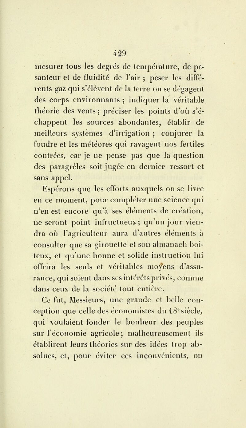 mesurer tous les degrés de température, de pe- santeur et de fluidité de l'air ; peser les diffé- rents gaz qui s'élèvent de la terre ou se dégagent des corps environnants ; indiquer la véritable théorie des vents; préciser les points d'où s'é- chappent les sources abondantes, établir de meilleurs systèmes d'irrigation ; conjurer la foudre et les météores qui ravagent nos fertiles contrées, car je ne pense pas que la question des paragrêles soit jugée en dernier ressort et sans appel. Espérons que les efforts auxquels on se livre en ce moment, pour compléter une science qui n'en est encore qu'à ses éléments de création, ne seront point infructueux; qu'un jour vien- dra où l'agriculteur aura d'autres éléments à consulter que sa girouette et son almanach boi- teux, et qu'une bonne et solide instruction lui offrira les seuls et véritables moyens d'assu- rance, qui soient dans ses intérêts privés, comme dans ceux de la société tout entière. Ce fut, Messieurs, une grande et belle con- ception que celle des économistes du 18esiècle, qui voulaient fonder le bonheur des peuples sur l'économie agricole; malheureusement ils établirent leurs théories sur des idées trop ab- solues, et, pour éviter ces inconvénients, on