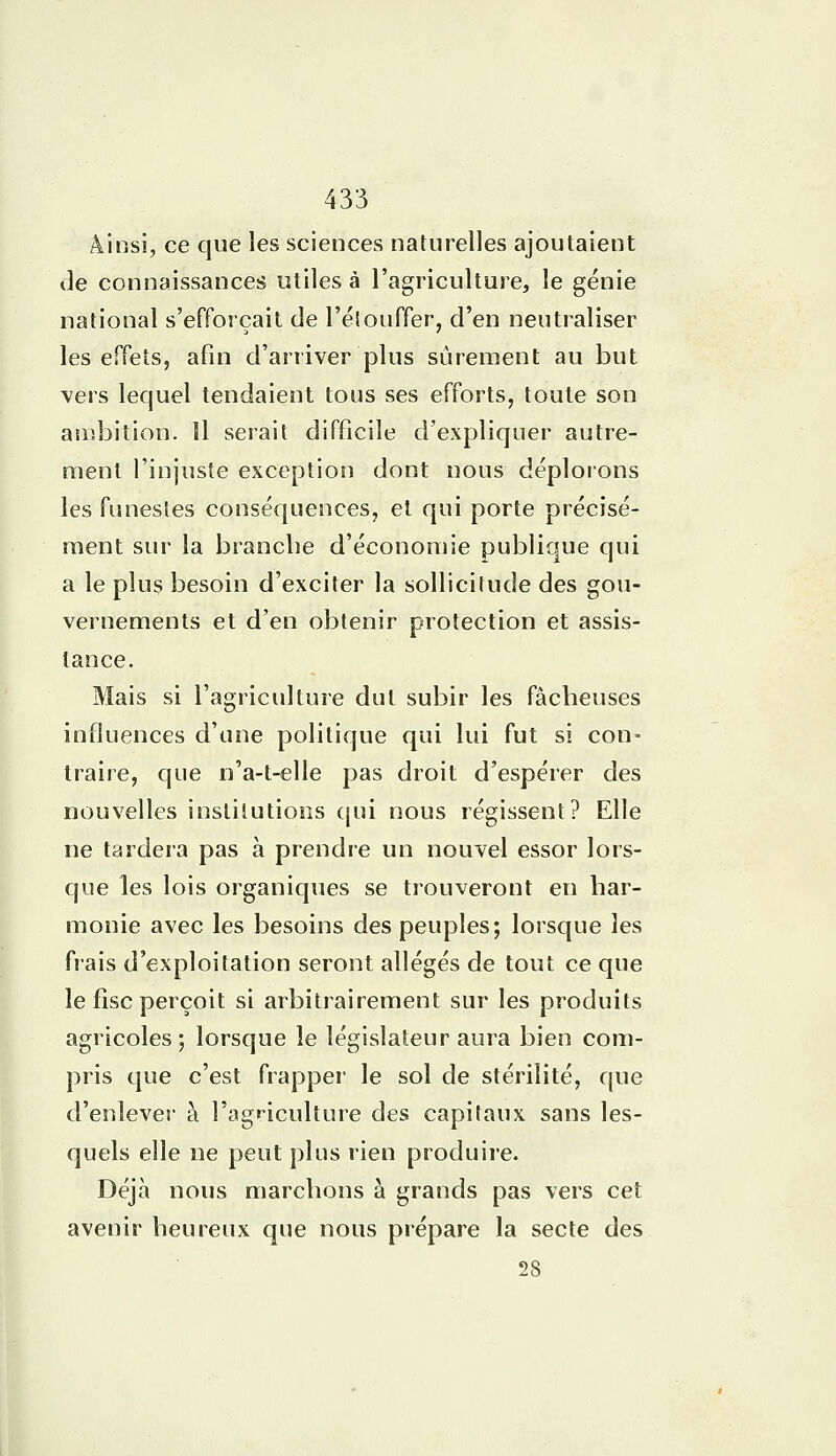 Ainsi, ce que les sciences naturelles ajoutaient de connaissances utiles à l'agriculture, le génie national s'efforçait de L'étouffer, d'en neutraliser les effets, afin d'arriver plus sûrement au but vers lequel tendaient tous ses efforts, toute son ambition. Il serait difficile d'expliquer autre- ment l'injuste exception dont nous déplorons les funestes conséquences, et qui porte précisé- ment sur la branche d'économie publique qui a le plus besoin d'exciter la sollicitude des gou- vernements et d'en obtenir protection et assis- tance. Mais si l'agriculture dut subir les fâcheuses influences d'une politique qui lui fut si con- traire, que n'a-t-elle pas droit d'espérer des nouvelles institutions qui nous régissent? Elle ne tardera pas à prendre un nouvel essor lors- que les lois organiques se trouveront en har- monie avec les besoins des peuples; lorsque les frais d'exploitation seront allégés de tout ce que le fisc perçoit si arbitrairement sur les produits agricoles; lorsque le législateur aura bien com- pris que c'est frapper le sol de stérilité, que d'enlever à l'agriculture des capitaux sans les- quels elle ne peut plus rien produire. Déjà nous marchons à grands pas vers cet avenir heureux que nous prépare la secte des 28