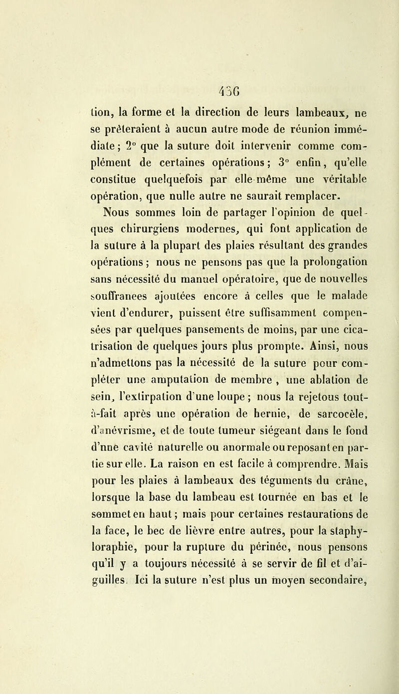 43G lion, la forme et la direction de leurs lambeaux, ne se prêteraient à aucun autre mode de réunion immé- diate ; 2° que la suture doit intervenir comme com- plément de certaines opérations ; 3° enfin, qu'elle constitue quelquefois par elle même une véritable opération, que nulle autre ne saurait remplacer. Nous sommes loin de partager l'opinion de quel- ques chirurgiens modernes, qui font application de la suture à la plupart des plaies résultant des grandes opérations ; nous ne pensons pas que la prolongation sans nécessité du manuel opératoire, que de nouvelles souffrances ajoutées encore à celles que le malade vient d'endurer, puissent être suffisamment compen- sées par quelques pansements de moins, par une cica- trisation de quelques jours plus prompte. Ainsi, nous n'admettons pas la nécessité de la suture pour com- pléter une amputation de membre , une ablation de sein, l'extirpation dune loupe ; nous la rejetous tout- à-fait après une opération de hernie, de sarcocèle, d'ynévrisme, et de toute tumeur siégeant dans le fond d'nne cavité naturelle ou anormale ou reposant en par- tie sur elle. La raison en est facile à comprendre. Mais pour les plaies à lambeaux des téguments du crâne, lorsque la base du lambeau est tournée en bas et le sommet en haut; mais pour certaines restaurations de la face, le bec de lièvre entre autres, pour la staphy- loraphie, pour la rupture du périnée, nous pensons qu'il y a toujours nécessité à se servir de fil et d'ai- guilles. Ici la suture n'est plus un moyen secondaire,