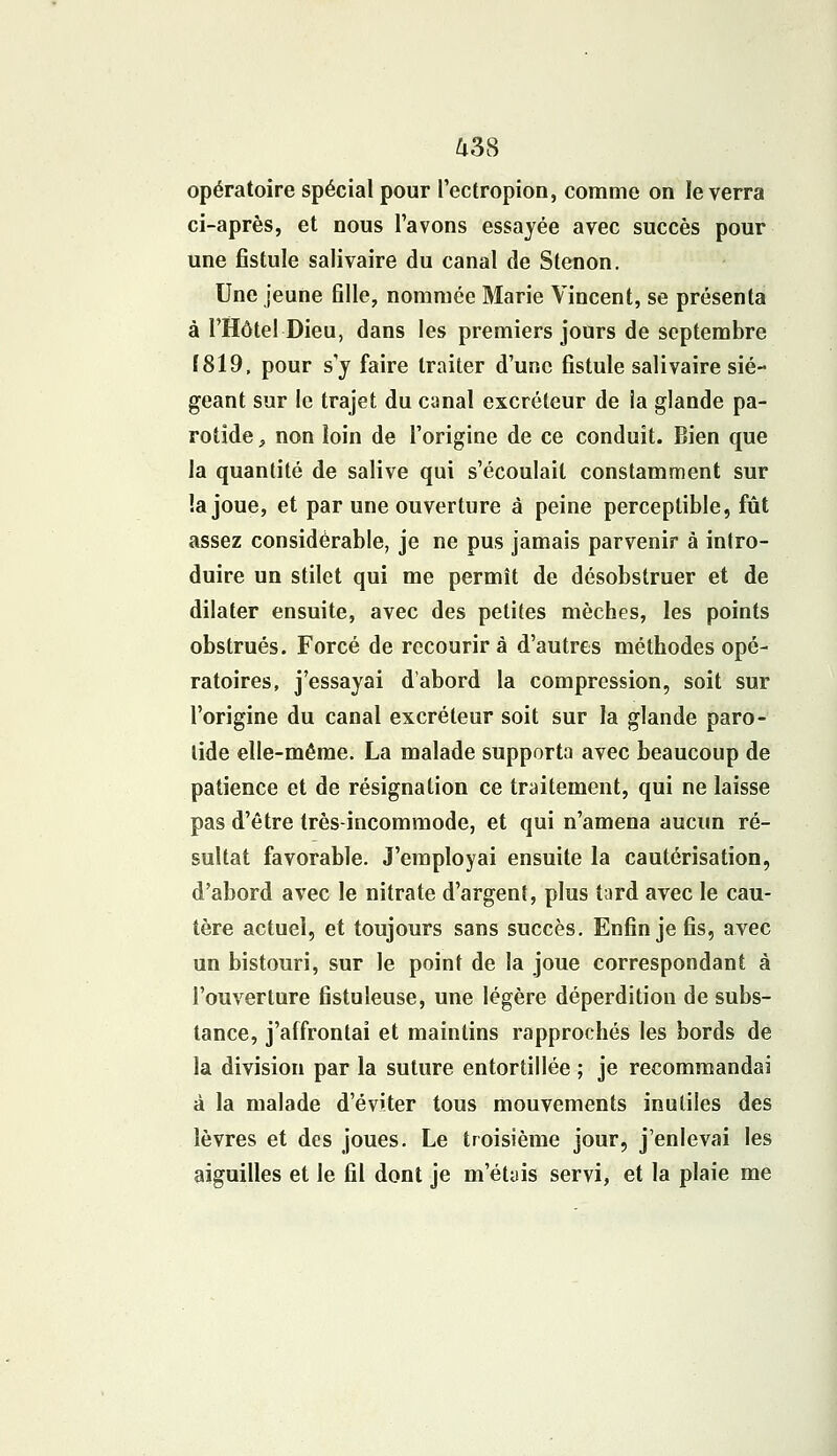 opératoire spécial pour l'ectropion, comme on le verra ci-après, et nous l'avons essayée avec succès pour une fistule salivaire du canal de Stenon. Une jeune fille, nommée Marie Vincent, se présenta à l'Hôtel Dieu, dans les premiers jours de septembre (819, pour s'y faire traiter d'une fistule salivaire sié- geant sur le trajet du canal excréteur de la glande pa- rotide , non loin de l'origine de ce conduit. Bien que la quantité de salive qui s'écoulait constamment sur !a joue, et par une ouverture à peine perceptible, fût assez considérable, je ne pus jamais parvenir à intro- duire un stilet qui me permît de désobstruer et de dilater ensuite, avec des petites mèches, les points obstrués. Forcé de recourir à d'autres méthodes opé- ratoires, j'essayai d'abord la compression, soit sur l'origine du canal excréteur soit sur la glande paro- tide elle-même. La malade supporta avec beaucoup de patience et de résignation ce traitement, qui ne laisse pas d'être très-incommode, et qui n'amena aucun ré- sultat favorable. J'employai ensuite la cautérisation, d'abord avec le nitrate d'argent, plus tard avec le cau- tère actuel, et toujours sans succès. Enfin je fis, avec un bistouri, sur le point de la joue correspondant à l'ouverture fistuleuse, une légère déperdition de subs- tance, j'affrontai et maintins rapprochés les bords de la division par la suture entortillée ; je recommandai à la malade d'éviter tous mouvements inutiles des lèvres et des joues. Le troisième jour, j'enlevai les aiguilles et le fil dont je m'étais servi, et la plaie me