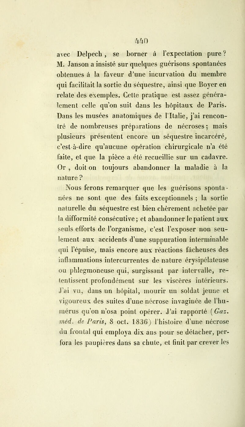 UkO avec Delpech, se borner à l'expectation pure ? M. Janson a insisté sur quelques guérisons spontanées obtenues à la faveur d'une incurvation du membre qui facilitait la sortie du séquestre, ainsi que Boyer en relate des exemples. Cette pratique est assez généra- lement celle qu'on suit dans les hôpitaux de Paris. Dans les musées anatomiques de l'Italie, j'ai rencon- tré de nombreuses préparations de nécroses ; mais plusieurs présentent encore un séquestre incarcéré, c'est à-dire qu'aucune opération chirurgicale n'a été faite, et que la pièce a été recueillie sur un cadavre. Or , doit on toujours abandonner la maladie à la nature ? Nous ferons remarquer que les guérisons sponta- nées ne sont que des faits exceptionnels ; la sortie naturelle du séquestre est bien chèrement achetée par la difformité consécutive ; et abandonner le palient aux seuls efforts de l'organisme, c'est l'exposer non seu- lement aux accidents d'une suppuration interminable qui l'épuisé, mais encore aux réactions fâcheuses des inflammations intercurrentes de nature érysipélateuse ou phlegmoneuse qui, surgissant par intervalle, re- tentissent profondément sur les viscères intérieurs. J'ai vu, dans un hôpital, mourir un soldat jeune et vigoureux des suites d'une nécrose invaginée de l'hu- mérus qu'on n'osa point opérer. J'ai rapporté ( Gaz. méd. de Paris, S oct. 1836) l'histoire d'une nécrose du frontal qui employa dix ans pour se détacher, per- fora les paupières dans sa chute, et finit par crever les