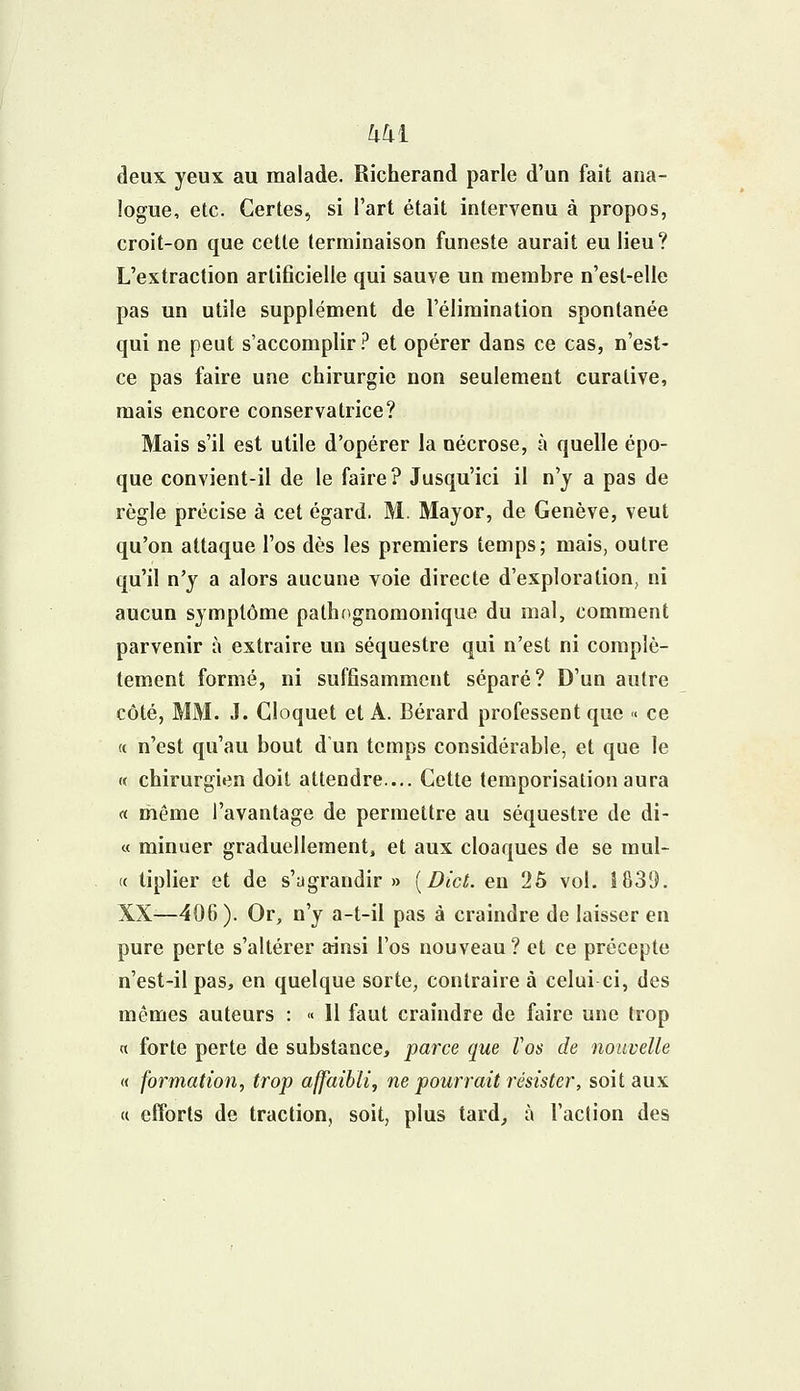 deux yeux au malade. Richerand parle d'un fait ana- logue, etc. Certes, si l'art était intervenu à propos, croit-on que cette terminaison funeste aurait eu lieu? L'extraction artificielle qui sauve un membre n'est-elie pas un utile supplément de l'élimination spontanée qui ne peut s'accomplir ? et opérer dans ce cas, n'est- ce pas faire une chirurgie non seulement curative, mais encore conservatrice? Mais s'il est utile d'opérer la nécrose, à quelle épo- que convient-il de le faire? Jusqu'ici il n'y a pas de règle précise à cet égard. M. Mayor, de Genève, veut qu'on attaque l'os dès les premiers temps; mais, outre qu'il n'y a alors aucune voie directe d'exploration, ni aucun symptôme pathognonionique du mal, comment parvenir à extraire un séquestre qui n'est ni complè- tement formé, ni suffisamment séparé? D'un autre côté, MM. J. Cloquet et A. Bérard professent que « ce « n'est qu'au bout d'un temps considérable, et que le « chirurgien doit attendre.... Cette temporisation aura « même l'avantage de permettre au séquestre de di- « minuer graduellement, et aux cloaques de se mul- « tiplier et de s'agrandir » [Dict. en 25 vol. 1839. XX—406). Or, n'y a-t-il pas à craindre de laisser en pure perte s'altérer ainsi l'os nouveau? et ce précepte n'est-il pas, en quelque sorte, contraire à celui ci, des mêmes auteurs : « 11 faut craindre de faire une trop « forte perte de substance, parce que Vos de nouvelle (( formation, trop affaibli, ne pourrait résister, soit aux « efforts de traction, soit, plus tard, à l'action des