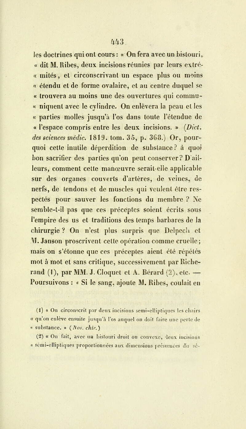 UU3 les doctrines qui ont cours : « On fera avec un bistouri, « dit M. Ribes, deux incisions réunies par leurs extré- « mités, et circonscrivant un espace plus ou moins « étendu et de forme ovalaire, et au centre duquel se « trouvera au moins une des ouvertures qui commu- « niqnent avec le cylindre. On enlèvera la peau et les « parties molles jusqu'à l'os dans toute l'étendue de « l'espace compris entre les deux incisions. » (Dict. des sciences médic. 1819. tom. 30, p. 360.) Or, pour- quoi cette inutile déperdition de substance ? à quoi bon sacrifier des parties qu'on peut conserver? D ail- leurs, comment cette manœuvre serait-elle applicable sur des organes couverts d'artères, de veines, de nerfs, de tendons et de muscles qui veulent être res- pectés pour sauver les fonctions du membre ? Ne semble-t-il pas que ces préceptes soient écrits sous l'empire des us et traditions des temps barbares de la cbirurgie ? On n'est plus surpris que Delpech et M. Janson proscrivent cette opération comme cruelle; mais on s'étonne que ces préceptes aient été répétés mot à mot et sans critique, successivement parRiche- rand (!), par MM. J. Cloquet et A. Bérard (2), etc. — Poursuivons : « Si le sang, ajoute M. Ribes, coulait en (1) » On circonscrit par deux incisions semi-el!iptiques les cliairs « qu'on enlève ensuite jusqu'à l'os auquel on doit faire une perle de « substance. » (Nos. chir.) (2) « On fait, avec ua bistouri droit ou convexe, deux incisions « sénii-elliptiques proportionnées aux dimensions présumées du se-