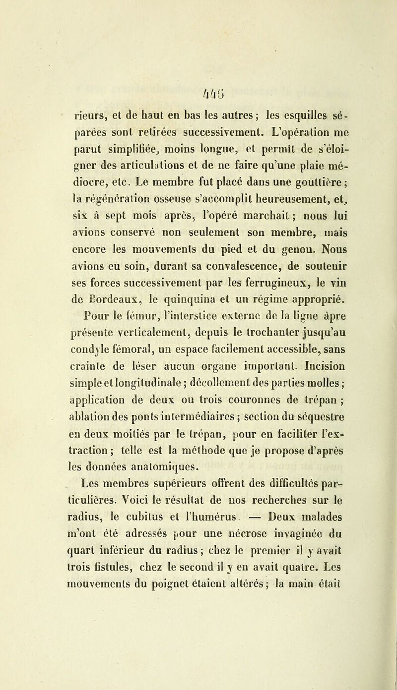 UUG rieurs, et de haut en bas les autres; les esquilles sé- parées sont retirées successivement. L'opération me parut simplifiée., moins longue, et permît de s'éloi- gner des articulations et de ne faire qu'une plaie mé- diocre, etc. Le membre fut placé dans une gouttière; la régénéraiion osseuse s'accomplit heureusement, et, six à sept mois après,, l'opéré marchait ; nous lui avions conservé non seulement sou membre, mais encore les mouvements du pied et du genou. Nous avions eu soin, durant sa convalescence, de soutenir ses forces successivement par les ferrugineux, le vin de Bordeaux, le quinquina et un régime approprié. Pour le fémur, l'interstice externe de la ligne âpre présente verticalement, depuis le trochanter jusqu'au condyle fémoral, un espace facilement accessible, sans crainte de léser aucun organe important. Incision simple et longitudinale ; décollement des parties molles ; application de deux ou trois couronnes de trépan ; ablation des ponts intermédiaires ; section du séquestre en deux moitiés par le trépan, pour en faciliter l'ex- traction ; telle est la méthode que je propose d'après les données anatomiques. Les membres supérieurs offrent des difficultés par- ticulières. Voici le résultat de nos recherches sur le radius, le cubitus et l'humérus. — Deux malades m'ont été adressés ^our une nécrose invaginée du quart inférieur du radius ; chez le premier il y avait trois fistules, chez le second il y en avait quatre. Les mouvements du poignet étaient altérés ; la main était