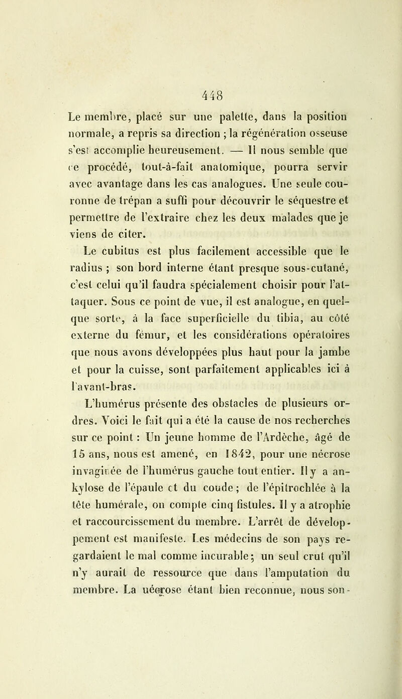 Le membre, placé sur une paletle, dans la position normale, a repris sa direction ; la régénération osseuse s'est accomplie heureusement. — Il nous semble que ce procédé, tout-à-fait analomique, pourra servir avec avantage dans les cas analogues. Une seule cou- ronne de trépan a suffi pour découvrir le séquestre et permettre de l'extraire chez les deux malades que je viens de citer. Le cubitus est plus facilement accessible que le radius ; son bord interne étant presque sous-cutané, c'est celui qu'il faudra spécialement choisir pour l'at- taquer. Sous ce point de vue, il est analogue, en quel- que sorte, à la face superficielle du tibia, au côté externe du fémur, et les considérations opératoires que nous avons développées plus haut pour la jambe et pour la cuisse, sont parfaitement applicables ici à lavant-bras. L'humérus présente des obstacles de plusieurs or- dres. Voici le fait qui a été la cause de nos recherches sur ce point : Un jeune homme de l'Ardèche, âgé de 15 ans, nous est amené, en 1842. pour une nécrose invagirée de l'humérus gauche tout entier. Il y a an- kylose de l'épaule et du coude ; de l'épitrochlée à la tête humérale, on compte cinq fistules. Il y a atrophie et raccourcissement du membre. L'arrêt de dévelop- pement est manifeste. Les médecins de son pays re- gardaient le mal comme incurable; un seul crut qu'il n'y aurait de ressource que dans l'amputation du membre. La uéerose étant bien reconnue, nous son-