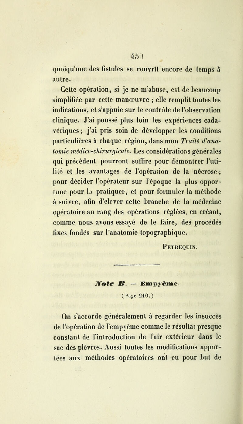 45:) quoiqu'une des fistules se rouvrît encore de temps à autre. Cette opération, si je ne m'abuse, est de beaucoup simplifiée par cette manœuvre ; elle remplit toutes les indications, et s'appuie sur le contrôle de l'observation clinique. J'ai poussé plus loin les expériences cada- vériques ; j'ai pris soin de développer les conditions particulières à chaque région, dans mon Traité d'ana- tomie médico-chirurgicale. Les considérations générales qui précèdent pourront suffire pour démontrer l'uti- lité et les avantages de l'opération de la nécrose; pour décider l'opérateur sur l'époque la plus oppor- tune pour ld pratiquer, et pour formuler la méthode à suivre, afin d'élever cette branche de la médecine opératoire au rang des opérations réglées, en créant, comme nous avons essayé de le faire, des procédés fixes fondés sur l'anatomie topographique. Petrequin. Note MB. — Empyêmc. (Page 210.) On s'accorde généralement à regarder les insuccès de l'opération de l'empjème comme le résultat presque constant de l'introduction de l'air extérieur dans le sac des plèvres. Aussi toutes les modifications appor- tées aux méthodes opératoires ont eu pour but de