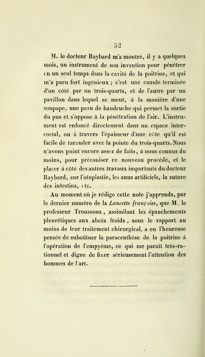 M. le doctenr Raybard m'a montré, il y a quelques mois, un instrument de son invention pour pénétrer (n un seul temps dans la cavité de la poitrine, et qui m'a paru fort ingénieux ; c'est une canule terminée d'un côté par un Irois-quarls, et de l'autre par un pavillon dans lequel se meut, à la manière d'une soupape, une peau de baudruche qui permet la sortie du pus et s'oppose à la pénétration de l'air. L'instru- ment est enfoncé directement dans un espace inter- costal, ou à travers l'épaisseur d'une côte qu'il est facile de tarauder avec la pointe du trois-quarts.Nous n'avons point encore assez de faits, à nous connus du moins, pour préconiser ce nouveau procédé, et le placer à côté des autres travaux importants du docteur Raybard, sur l'otoplastie, les anus artificiels, la suture des intestins, ( te. Au moment où je rédige cette note j'apprends, par le dernier numéro de la Lancette française, que M. le professeur Trousseau , assimilant les épanchements pleurétiques aux abcès froids , sous le rapport au moins de leur traitement chirurgical, a eu l'heureuse pensée de substituer la paracenlhèse de la poitrine à l'opération de l'empyème, ce qui me paraît très-ra- tionnel et digne de fixer sérieusement l'attention des hommes de l'art.