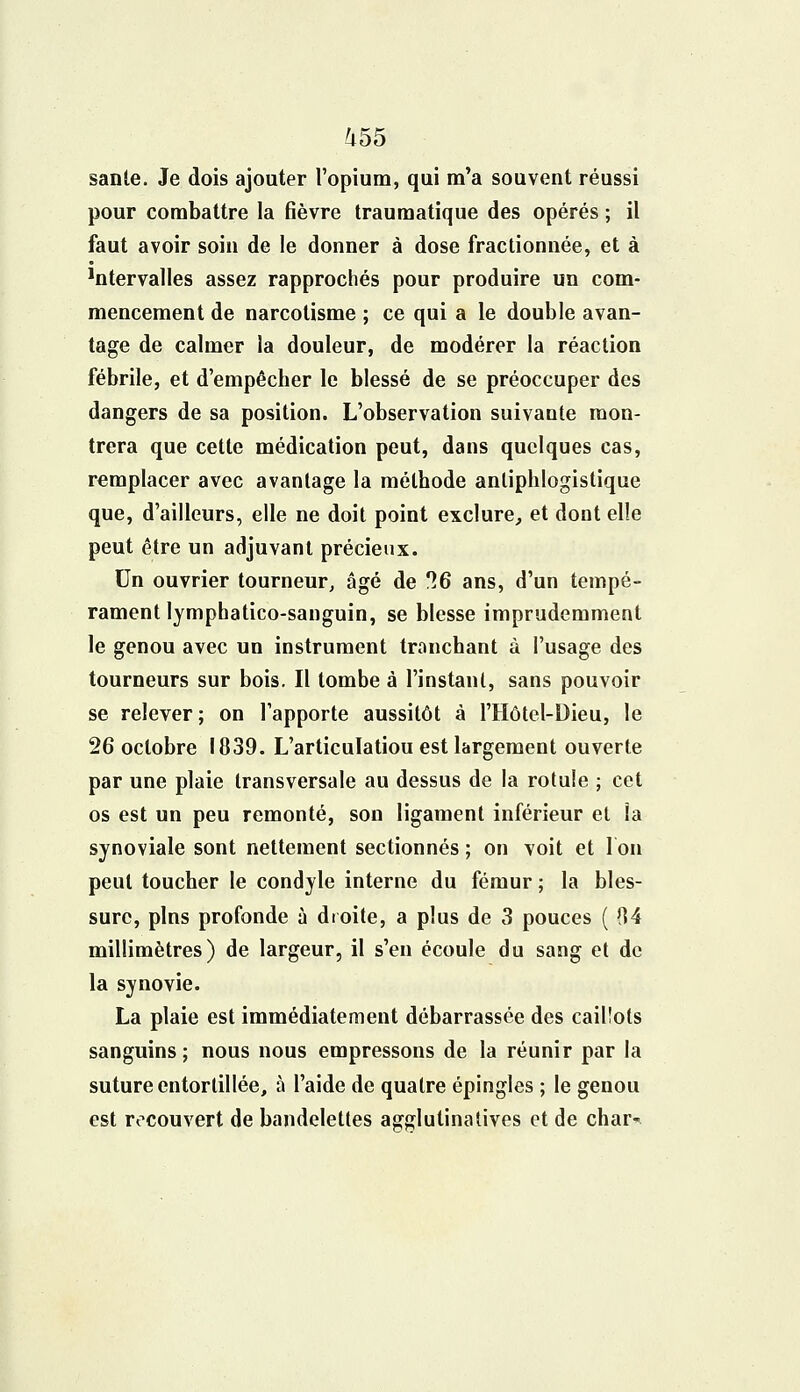 sanle. Je dois ajouter l'opium, qui m'a souvent réussi pour combattre la fièvre traumatique des opérés ; il faut avoir soin de le donner à dose fractionnée, et à ^tervalles assez rapprochés pour produire un com- mencement de narcotisme ; ce qui a le double avan- tage de calmer la douleur, de modérer la réaction fébrile, et d'empêcher le blessé de se préoccuper des dangers de sa position. L'observation suivante mon- trera que cette médication peut, dans quelques cas, remplacer avec avantage la méthode antiphlogistique que, d'ailleurs, elle ne doit point exclure, et dont elle peut être un adjuvant précieux. Un ouvrier tourneur, âgé de 36 ans, d'un tempé- rament lymphatico-sanguin, se blesse imprudemment le genou avec un instrument tranchant à l'usage des tourneurs sur bois. Il tombe à l'instant, sans pouvoir se relever; on l'apporte aussitôt à l'Hôtel-Dieu, le 26 octobre 1839. L'articulatiou est largement ouverte par une plaie transversale au dessus de la rotule ; cet os est un peu remonté, son ligament inférieur et la synoviale sont nettement sectionnés ; on voit et l'on peut toucher le condyle interne du fémur ; la bles- sure, pins profonde à droite, a plus de 3 pouces ( (14 millimètres) de largeur, il s'en écoule du sang et de la synovie. La plaie est immédiatement débarrassée des caillots sanguins ; nous nous empressons de la réunir par la suture entortillée, à l'aide de quatre épingles ; le genou est recouvert de bandelettes agglutinatives et de char-