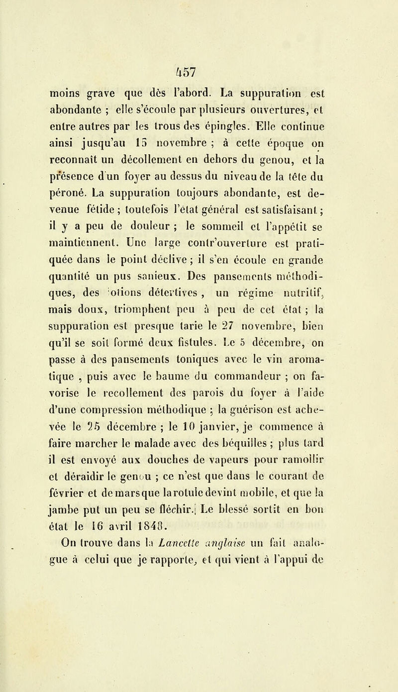 ^57 moins grave que dès l'abord. La suppuration est abondante ; elle s'écoule par plusieurs ouvertures, et entre autres par les trous des épingles. Elle continue ainsi jusqu'au 15 novembre ; à cette époque on reconnaît un décollement en dehors du genou, et la présence dun foyer au dessus du niveau de la tête du péroné. La suppuration toujours abondante, est de- venue fétide; toutefois l'état général est satisfaisant. ; il y a peu de douleur ; le sommeil et l'appétit se maintiennent. Une large contr'ouverture est prati- quée dans le point déclive ; il s'en écoule en grande quantité un pus sanieux. Des pansements méthodi- ques, des oiions détectives , un régime nutritif, mais doux, triomphent peu à peu de cet état ; la suppuration est presque tarie le 27 novembre, bien qu'il se soil formé deux fistules. Le 5 décembre, on passe à des pansements toniques avec le vin aroma- tique , puis avec le baume du commandeur ; on fa- vorise le recollement des parois du foyer à l'aide d'une compression méthodique ; la guérison est ache- vée le 25 décembre ; le 10 janvier, je commence à faire marcher le malade avec des béquilles ; plus tard il est envoyé aux douches de vapeurs pour ramollir et déraidir le genou ; ce n'est que dans le courant de février et demarsque larotuledevint mobile, et que la jambe put un peu se fléchir.j Le blessé sortit en bon état le 16 avril 1840. On trouve dans la Lancette anglaise un fait analo- gue à celui que je rapporte, et qui vient à l'appui de