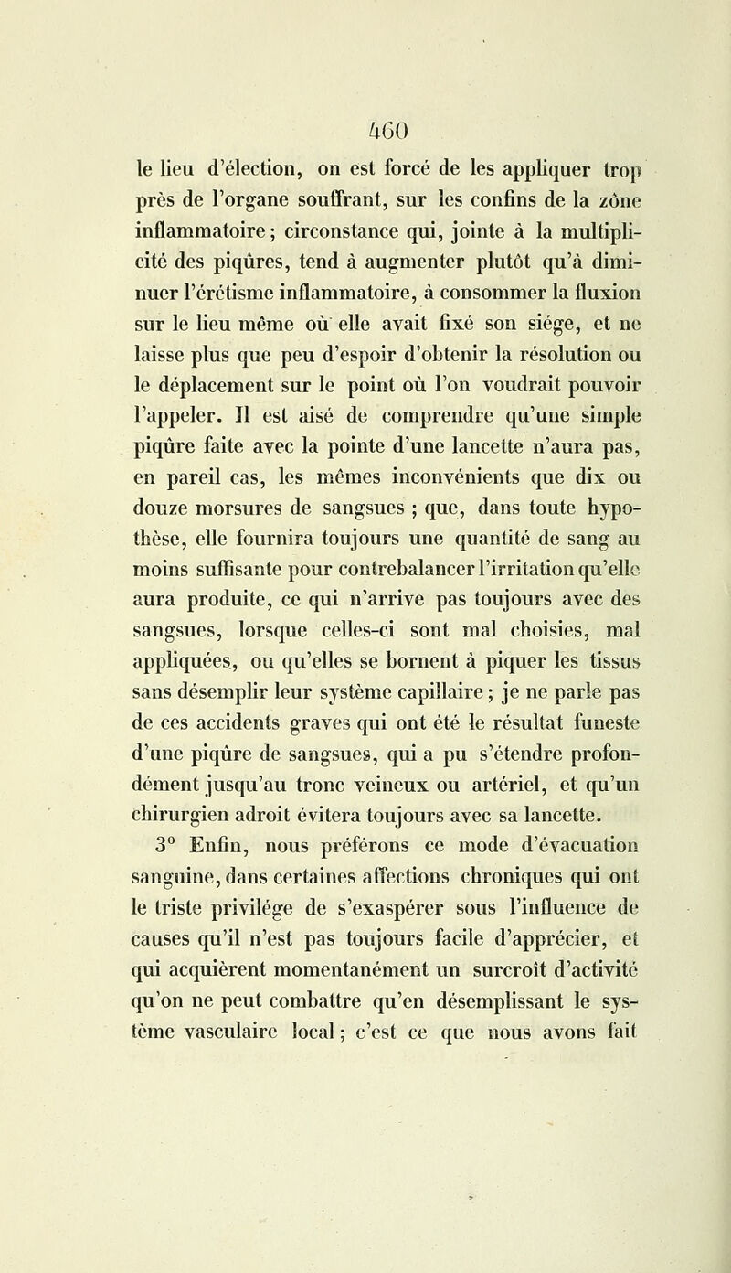 /iGO le lieu d'élection, on est forcé de les appliquer trop près de l'organe souffrant, sur les confins de la zone inflammatoire ; circonstance qui, jointe à la multipli- cité des piqûres, tend à augmenter plutôt qu'à dimi- nuer l'érétisme inflammatoire, à consommer la fluxion sur le lieu même où elle avait fixé son siège, et ne laisse plus que peu d'espoir d'obtenir la résolution ou le déplacement sur le point où l'on voudrait pouvoir l'appeler. Il est aisé de comprendre qu'une simple piqûre faite avec la pointe d'une lancette n'aura pas, en pareil cas, les mêmes inconvénients que dix ou douze morsures de sangsues ; que, dans toute hypo- thèse, elle fournira toujours une quantité de sang au moins suffisante pour contrebalancer l'irritation qu'elle aura produite, ce qui n'arrive pas toujours avec des sangsues, lorsque celles-ci sont mal choisies, mal appliquées, ou qu'elles se bornent à piquer les tissus sans désemplir leur système capillaire ; je ne parle pas de ces accidents graves qui ont été le résultat funeste d'une piqûre de sangsues, qui a pu s'étendre profon- dément jusqu'au tronc veineux ou artériel, et qu'un chirurgien adroit évitera toujours avec sa lancette. 3° Enfin, nous préférons ce mode d'évacuation sanguine, dans certaines affections chroniques qui ont le triste privilège de s'exaspérer sous l'influence de causes qu'il n'est pas toujours facile d'apprécier, et qui acquièrent momentanément un surcroît d'activité qu'on ne peut combattre qu'en désemplissant le sys- tème vasculaire local ; c'est ce que nous avons fait