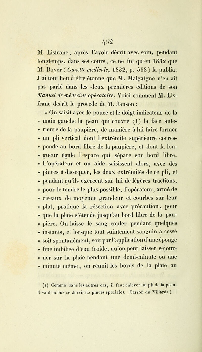 M. Lisfranc, après l'avoir décrit avec soin, pendant longtemps, dans ses cours; ce ne fut qu'en 1832 que M. Boyer {Gazette médicale, 1832, p. 568) la publia. J'ai tout lieu d'être étonné que M. Malgaigne n'en ait pas parlé dans les deux premières éditions de son Manuel de médecine opératoire. Voici comment M. Lis- franc décrit le procédé de M. Janson : « On saisit avec le pouce et le doigt indicateur de la « main gauche la peau qui couvre (1) la face anté- « rieure de la paupière, de manière à lui faire former « un pli vertical dont l'extrémité supérieure corres- « ponde au bord libre de la paupière, et dont la lon- « gueur égale l'espace qui sépare son bord libre. « L'opérateur et un aide saisissent alors, avec des « pinces à disséquer, les deux extrémités de ce pli, et « pendant qu'ils exercent sur lui de légères tractions, « pour le tendre le plus possible, l'opérateur, armé de « ciseaux de moyenne grandeur et courbes sur leur « plat, pratique la résection avec précaution, pour « que la plaie s'étende jusqu'au bord libre de la pau- « pière. On laisse le sang couler pendant quelques « instants, et lorsque tout suintement sanguin a cessé « soit spontanément, soit par l'application d'une éponge « fine imbibée d'eau froide, qu'on peut laisser séjour- « ner sur la plaie pendant une demi-minute ou une « minute môme, on réunit les bords de la plaie au (l) Comme dans les autres cas, il faut enlever un pli de ia peau. Il vaut mieux se Servir de pinces spéciales. Carron du Villards.)