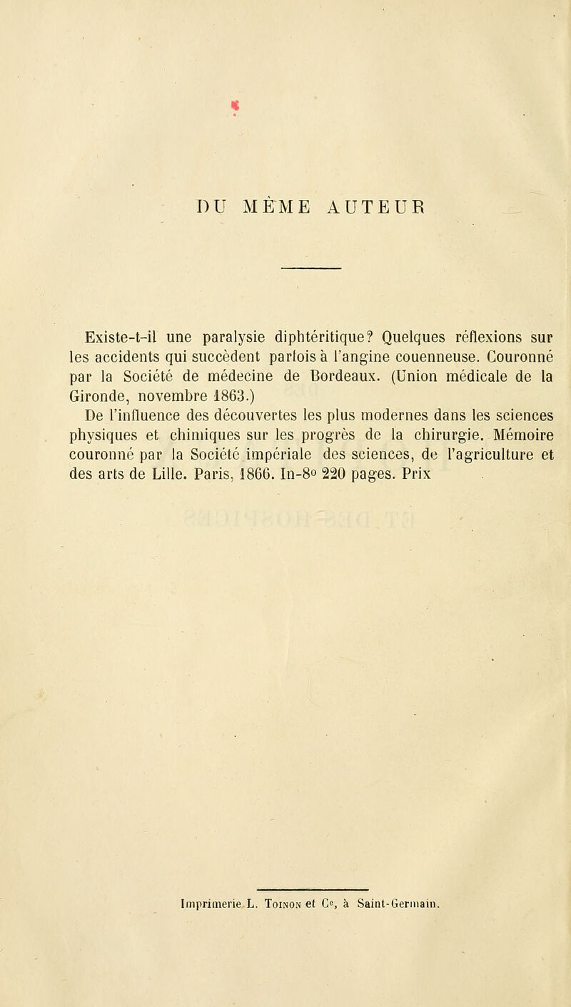 DU MEME AUTEUR Existe-t-il une paralysie diphtéritique? Quelques réflexions sur les accidents qui succèdent parfois à l'angine couenneuse. Couronné par la Société de médecine de Bordeaux. (Union médicale de la Gironde, novembre 1863.) De l'influence des découvertes les plus modernes dans les sciences physiques et chimiques sur les progrès de la chirurgie. Mémoire couronné par la Société impériale des sciences, de l'agriculture et des arts de Lille. Paris, 1866. In-8° 220 pages. Prix Imprimerie L. Toino.n et Ce, à Saint-Germain.