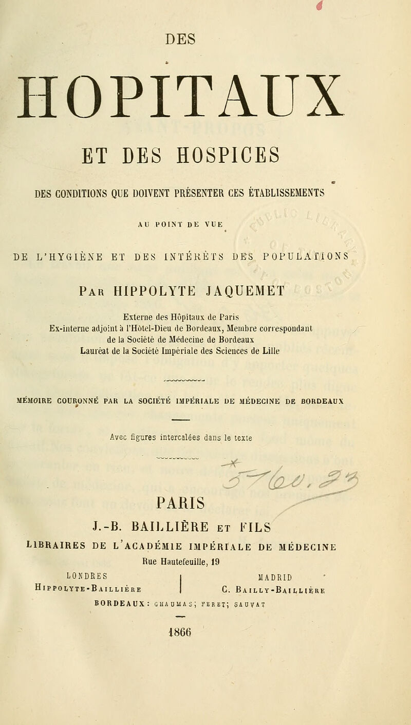 HOPITAUX ET DES HOSPICES DES CONDITIONS QUE DOIVENT PRÉSENTER CES ÉTABLISSEMENTS AU POINT DE VUE DE L'HYGIÈNE ET DES INTÉRÊTS DES POPULATIONS Par HIPPOLYTE JAQUEMET Externe des Hôpitaux de Paris Ex-interne adjoint à l'Hôtel-Dieu de Bordeaux, Membre correspondant de la Société de Médecine de Bordeaux Lauréat de la Société Impériale des Sciences de Lille MEMOIRE COURONNÉ PAR LA SOCIÉTÉ IMPÉRIALE DE MÉDECINE DE BORDEAUX Avec figures intercalées dans le texte / >.? PARIS y^ J.- B. BAILLIÈRE et FILS LIBRAIRES DE L ACADÉMIE IMPÉRIALE DE MÉDECINE Bue Hautet'euille, 19 LONDRES 1 MADRID HlPPOLYTE' ■Bai LLl 1ÈRE 1 C. Bailly- BaîLLIFK! BORDEAUX: chaumas; feret; sauvât 1866