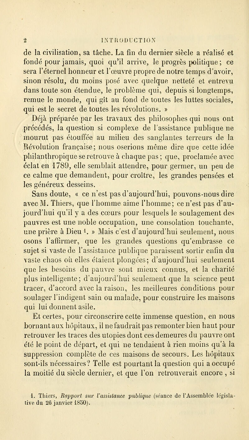 de la civilisation, sa tâche. La fin du dernier siècle a réalisé et fondé pour jamais, quoi qu'il arrive, le progrès politique ; ce sera l'éternel honneur et l'œuvre propre de notre temps d'avoir, sinon résolu, du moins posé avec quelque netteté et entrevu dans toute son étendue, le problème qui, depuis si longtemps, remue le monde, qui gît au fond de toutes les luttes sociales, qui est le secret de toutes les révolutions. » Déjà préparée par les travaux des philosophes qui nous ont précédés, la question si complexe de l'assistance publique ne mourut pas étouffée au milieu des sanglantes terreurs de la Révolution française; nous oserions même dire que cette idée philanthropique se retrouve à chaque pas ; que, proclamée avec éclat en 1789, elle semblait attendre, pour germer, un peu de ce calme que demandent, pour croître, les grandes pensées et les généreux desseins. Sans doute, « ce n'est pas d'aujourd'hui, pouvons-nous dire avec M. Thiers, que l'homme aime l'homme; ce n'est pas d'au- jourd'hui qu'il y a des cœurs pour lesquels le soulagement des pauvres est une noble occupation, une consolation touchante, une prière à Dieu *. » Mais c'est d'aujourd'hui seulement, nous osons l'affirmer, que les grandes questions qu'embrasse ce sujet si vaste de l'assistance publique paraissent sortir enfin du vaste chaos où elles étaient plongées; d'aujourd'hui seulement que les besoins du pauvre sont mieux connus, et la charité plus intelligente; d'aujourd'hui seulement que la science peut tracer, d'accord avec la raison, les meilleures conditions pour soulager l'indigent sain ou malade, pour construire les maisons qui lui donnent asile. Et certes, pour circonscrire cette immense question, en nous bornant aux hôpitaux, il ne faudrait pas remonter bien haut pour retrouver les traces des utopies dont ces demeures du pauvre ont été le point de départ, et qui ne tendaient à rien moins qu'à la suppression complète de ces maisons de secours. Les hôpitaux sont-ils nécessaires? Telle est pourtant la question qui a occupé la moitié du siècle dernier, et que l'on retrouverait encore , si 1. Thiers, Rapport sur l'assistance publique (séance de l'Assemblée législa- tive du 26 janvier 1850).