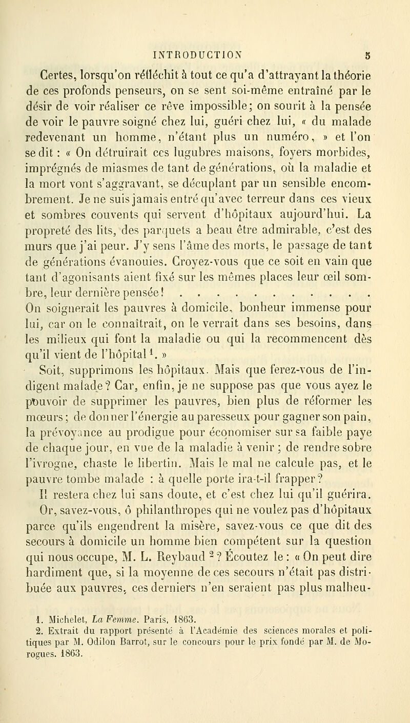 Certes, lorsqu'on réfléchit à tout ce qu'a d'attrayant la théorie de ces profonds penseurs, on se sent soi-même entraîné par le désir de voir réaliser ce rêve impossible; on sourit à la pensée de voir le pauvre soigné chez lui, guéri chez lui, « du malade redevenant un homme, n'étant plus un numéro, » et l'on se dit : « On détruirait ces lugubres maisons, foyers morbides, imprégnés de miasmes de tant de générations, où la maladie et la mort vont s'aggravant, se décuplant par un sensible encom- brement. Je ne suis jamais entré qu'avec terreur dans ces vieux et sombres couvents qui servent d'hôpitaux aujourd'hui. La propreté des lits, des parquets a beau être admirable, c'est des murs que j'ai peur. J'y sens l'âme des morts, le passage de tant de générations évanouies. Croyez-vous que ce soit en vain que tant d'agonisants aient fixé sur les mêmes places leur œil som- bre, leur dernière pensée! On soignerait les pauvres à domicile, bonheur immense pour lui, car on le connaîtrait, on le verrait dans ses besoins, dans les milieux qui font la maladie ou qui la recommencent dès qu'il vient de l'hôpitall. » Soit, supprimons les hôpitaux. Mais que ferez-vous de l'in- digent malade? Car, enfin, je ne suppose pas que vous ayez le pouvoir de supprimer les pauvres, bien plus de réformer les mœurs ; de donner l'énergie au paresseux pour gagner son pain, la prévoyance au prodigue pour économiser sur sa faible paye de chaque jour, en vue de la maladie à venir ; de rendre sobre l'ivrogne, chaste le libertin. Mais le mal ne calcule pas, et le pauvre tombe malade : à quelle porte ira-t-il frapper? Il restera chez lui sans doute, et c'est chez lui qu'il guérira. Or, savez-vous, ô philanthropes qui ne voulez pas d'hôpitaux parce qu'ils engendrent la misère, savez-vous ce que dit des secours à domicile un homme bien compétent sur la question qui nous occupe, M. L. Reybaud 2 ? Écoutez le : « On peut dire hardiment que, si la moyenne de ces secours n'était pas distri- buée aux pauvres, ces derniers n'en seraient pas plus malheu- 1. Michelet, La Femme. Paris, 1863. 2. Extrait du rapport présenté à l'Académie des sciences morales et poli- tiques par M. Odilon Barrot, sur le concours pour le prix fondé par M. de Mo- rogues. 1863.