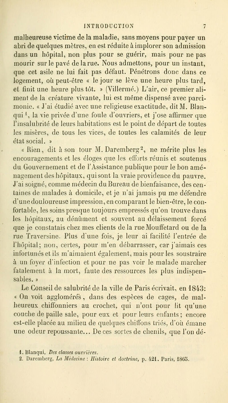 malheureuse victime de la maladie, sans moyens pour payer un abri de quelques mètres, en est réduite à implorer son admission dans un hôpital, non plus pour se guérir, mais pour ne pas mourir sur le pavé de la rue. Nous admettons, pour un instant, que cet asile ne lui fait pas défaut. Pénétrons donc dans ce logement, où peut-être « le jour se lève une heure plus tard, et finit une heure plus tôt. » (Villermé.) L'air, ce premier ali- ment de la créature vivante, lui est même dispensé avec parci- monie. « J'ai étudié avec une religieuse exactitude, dit M. Blan- qui*, la vie privée d'une foule d'ouvriers, et j'ose affirmer que l'insalubrité de leurs habitations est le point de départ de toutes les misères, de tous les vices, de toutes les calamités de leur état social. » « Rien, dit à son tour M. Daremberg2, ne mérite plus les encouragements et les éloges que les efforts réunis et soutenus du Gouvernement et de l'Assistance publique pour le bon amé- nagement des hôpitaux, qui sont la vraie providence du pauvre. J'ai soigné, comme médecin du Bureau de bienfaisance, des cen- taines de malades à domicile, et je n'ai jamais pu me défendre d'une douloureuse impression, en comparant le bien-être, le con- fortable, les soins presque toujours empressés qu'on trouve dans les hôpitaux, au dénûment et souvent au délaissement forcé que je constatais chez mes clients de la rue Mouffetard ou de la rue ïraversine. Plus d'une fois, je leur ai facilité l'entrée de l'hôpital; non, certes, pour m'en débarrasser, car j'aimais ces infortunés et ils m'aimaient également, mais pour les soustraire à un foyer d'infection et pour ne pas voir le malade marcher fatalement à la mort, faute des ressources les plus indispen- sables. » Le Conseil de salubrité de la ville de Paris écrivait, en 1843: « On voit agglomérés, dans des espèces de cages, de mal- heureux chiffonniers au crochet, qui n'ont pour lit qu'une couche de paille sale, pour eux et pour leurs enfants ; encore est-elle placée au milieu de quelques chiffons triés, d'où émane une odeur repoussante... De ces sortes de chenils, que l'on dé- 1. Blanqui, Des classes ouvrières. 2. Daremberg, La Médecine : Histoire et doctrine, p. 421. Paris, 1865.