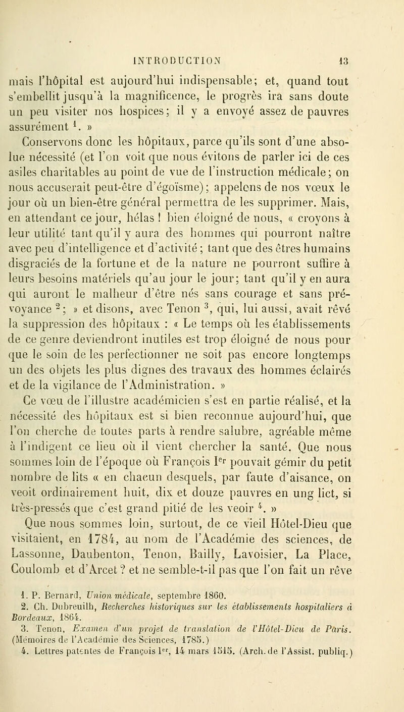 mais l'hôpital est aujourd'hui indispensable; et, quand tout s'embellit jusqu'à la magnificence, le progrès ira sans doute un peu visiter nos hospices ; il y a envoyé assez de pauvres assurément l. » Conservons donc les hôpitaux, parce qu'ils sont d'une abso- lue nécessité (et l'on voit que nous évitons de parler ici de ces asiles charitables au point de vue de l'instruction médicale; on nous accuserait peut-être d'égoïsme) ; appelons de nos vœux le jour où un bien-être général permettra de les supprimer. Mais, en attendant ce jour, hélas 1 bien éloigné de nous, « croyons à leur utilité tant qu'il y aura des hommes qui pourront naître avec peu d'intelligence et d'activité ; tant que des êtres humains disgraciés de la fortune et de la nature ne pourront suffire à leurs besoins matériels qu'au jour le jour; tant qu'il y en aura qui auront le malheur d'être nés sans courage et sans pré- voyance 2; » et disons, avec Tenon 3, qui, lui aussi, avait rêvé la suppression des hôpitaux : « Le temps où les établissements de ce genre deviendront inutiles est trop éloigné de nous pour que le soin de les perfectionner ne soit pas encore longtemps un des objets les plus dignes des travaux des hommes éclairés et de la vigilance de l'Administration. » Ce vœu de l'illustre académicien s'est en partie réalisé, et la nécessité des hôpitaux est si bien reconnue aujourd'hui, que l'on cherche de toutes parts à rendre salubre, agréable même à l'indigent ce lieu où il vient chercher la santé. Que nous sommes loin de l'époque où François Ier pouvait gémir du petit nombre de lits « en chacun desquels, par faute d'aisance, on veoit ordinairement huit, dix et douze pauvres en ung lict, si très-pressés que c'est grand pitié de les veoir 4. » Que nous sommes loin, surtout, de ce vieil Hôtel-Dieu que visitaient, en 1784, au nom de l'Académie des sciences, de Lassonne, Daubenton, Tenon, Bailly, Lavoisier, La Place, Coulomb et d'Arcet ? et ne semble-t-il pas que l'on fait un rêve 1. P. Bernard, Union médicale, septembre 1860. 2. Ch. Dubreuilh, Recherches historiques sur les établissements hospitaliers à Bordeaux, 1864. 3. Tenon, Examen d'un projet de translation de VHôtel-Dieu de Paris. (Mémoires de l'Académie des Sciences, 1785.) 4. Lettres patentes de François 1er, 14 mars 1515. (Arch.de l'Assist. publiq.)