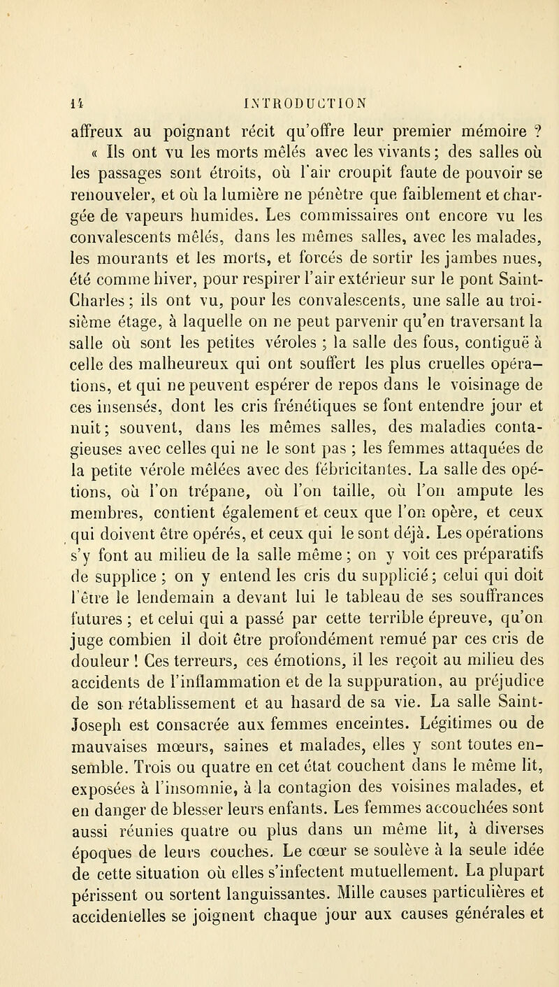 affreux au poignant récit qu'offre leur premier mémoire ? « Ils ont vu les morts mêlés avec les vivants ; des salles où les passages sont étroits, où l'air croupit faute de pouvoir se renouveler, et où la lumière ne pénètre que faiblement et char- gée de vapeurs humides. Les commissaires ont encore vu les convalescents mêlés, dans les mêmes salles, avec les malades, les mourants et les morts, et forcés de sortir les jambes nues, été comme hiver, pour respirer l'air extérieur sur le pont Saint- Charles ; ils ont vu, pour les convalescents, une salle au troi- sième étage, à laquelle on ne peut parvenir qu'en traversant la salle où sont les petites véroles ; la salle des fous, contiguë à celle des malheureux qui ont souffert les plus cruelles opéra- tions, et qui ne peuvent espérer de repos dans le voisinage de ces insensés, dont les cris frénétiques se font entendre jour et nuit ; souvent, dans les mêmes salles, des maladies conta- gieuses avec celles qui ne le sont pas ; les femmes attaquées de la petite vérole mêlées avec des fébricitantes. La salle des opé- tions, où l'on trépane, où l'on taille, où l'on ampute les membres, contient également et ceux que l'on opère, et ceux qui doivent être opérés, et ceux qui le sont déjà. Les opérations s'y font au milieu de la salle même ; on y voit ces préparatifs de supplice ; on y entend les cris du supplicié; celui qui doit l'être le lendemain a devant lui le tableau de ses souffrances futures ; et celui qui a passé par cette terrible épreuve, qu'on juge combien il doit être profondément remué par ces cris de douleur î Ces terreurs, ces émotions, il les reçoit au milieu des accidents de l'inflammation et de la suppuration, au préjudice de son rétablissement et au hasard de sa vie. La salle Saint- Joseph est consacrée aux femmes enceintes. Légitimes ou de mauvaises mœurs, saines et malades, elles y sont toutes en- semble. Trois ou quatre en cet état couchent dans le même lit, exposées à l'insomnie, à la contagion des voisines malades, et en danger de blesser leurs enfants. Les femmes accouchées sont aussi réunies quatre ou plus dans un même lit, à diverses époques de leurs couches. Le cœur se soulève à la seule idée de cette situation où elles s'infectent mutuellement. La plupart périssent ou sortent languissantes. Mille causes particulières et accidentelles se joignent chaque jour aux causes générales et