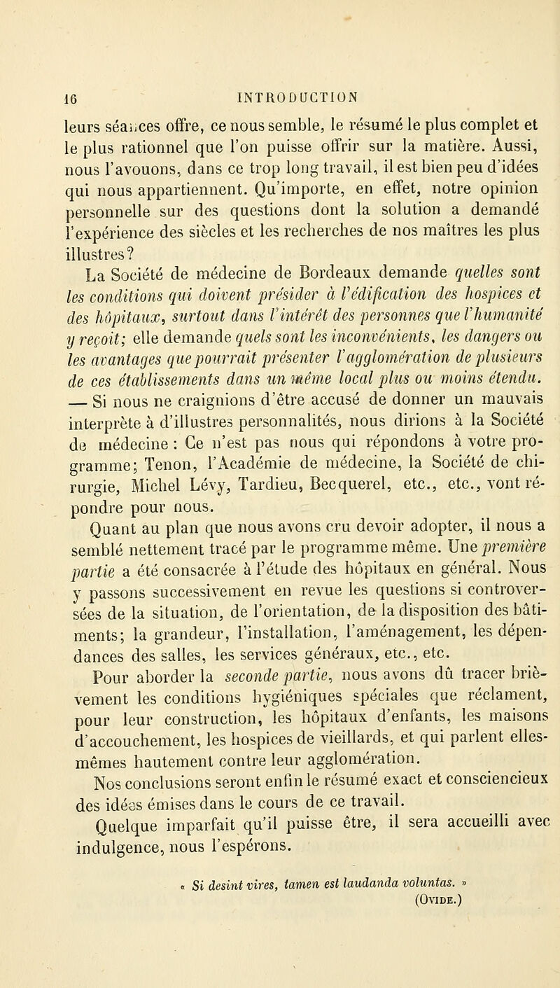 leurs séances offre, ce nous semble, le résumé le plus complet et le plus rationnel que l'on puisse offrir sur la matière. Aussi, nous l'avouons, dans ce trop long travail, il est bien peu d'idées qui nous appartiennent. Qu'importe, en effet, notre opinion personnelle sur des questions dont la solution a demandé l'expérience des siècles et les recherches de nos maîtres les plus illustres? La Société de médecine de Bordeaux demande quelles sont les conditions qui doivent présider à l'édification des hospices et des hôpitaux, surtout dans Vintérêt des 'personnes que l'humanité y reçoit; elle demande quels sont les inconvénients, les dangers ou les avantages que pourrait présenter l'agglomération de plusieurs de ces établissements dans un même local plus ou moins étendu. Si nous ne craignions d'être accusé de donner un mauvais interprète à d'illustres personnalités, nous dirions à la Société de médecine : Ce n'est pas nous qui répondons à votre pro- gramme; Tenon, l'Académie de médecine, la Société de chi- rurgie, Michel Lévy, Tardieu, Becquerel, etc., etc., vont ré- pondre pour nous. Quant au plan que nous avons cru devoir adopter, il nous a semblé nettement tracé par le programme même. Une première partie a été consacrée à l'étude des hôpitaux en général. Nous y passons successivement en revue les questions si controver- sées de la situation, de l'orientation, de la disposition des bâti- ments; la grandeur, l'installation, l'aménagement, les dépen- dances des salles, les services généraux, etc., etc. Pour aborder la seconde partie, nous avons dû tracer briè- vement les conditions hygiéniques spéciales que réclament, pour leur construction, les hôpitaux d'enfants, les maisons d'accouchement, les hospices de vieillards, et qui parlent elles- mêmes hautement contre leur agglomération. Nos conclusions seront enfin le résumé exact et consciencieux des idées émises dans le cours de ce travail. Quelque imparfait qu'il puisse être, il sera accueilli avec indulgence, nous l'espérons. « Si desint vires, lamen est laudanda voluntas. » (Ovide.)